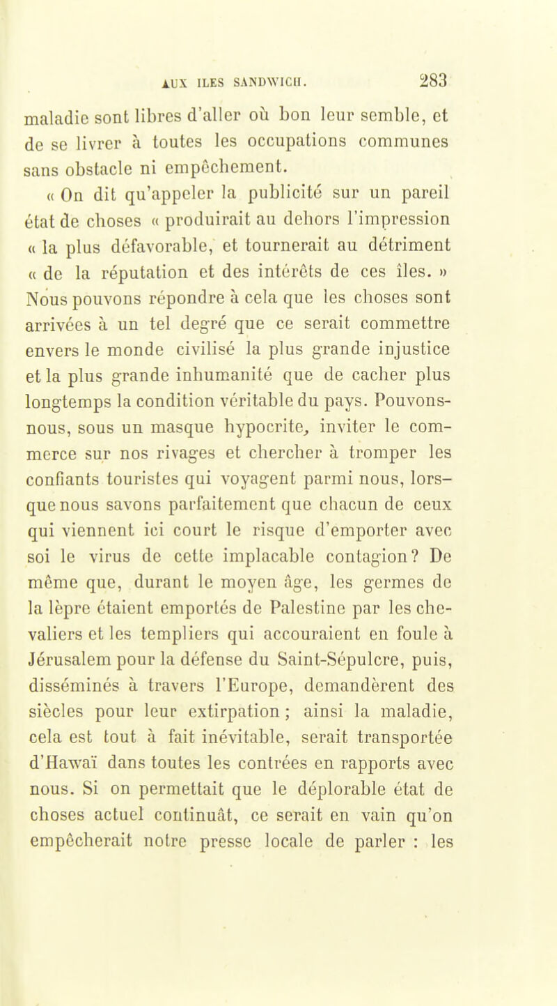 maladie sont libres d'aller où bon leur semble, et de se livrer à toutes les occupations communes sans obstacle ni empêchement. « On dit qu'appeler la publicité sur un pareil état de choses « produirait au dehors l'impression « la plus défavorable, et tournerait au détriment « de la réputation et des intérêts de ces îles. » Nous pouvons répondre à cela que les choses sont arrivées à un tel degré que ce serait commettre envers le monde civilisé la plus grande injustice et la plus grande inhumanité que de cacher plus longtemps la condition véritable du pays. Pouvons- nous, sous un masque hypocrite, inviter le com- merce sur nos rivages et chercher à tromper les confiants touristes qui voyagent parmi nous, lors- que nous savons parfaitement que chacun de ceux qui viennent ici court le risque d'emporter avec soi le virus de cette implacable contagion? De même que, durant le moyen âge, les germes de la lèpre étaient emportés de Palestine par les che- valiers et les templiers qui accouraient en foule à Jérusalem pour la défense du Saint-Sépulcre, puis, disséminés à travers l'Europe, demandèrent des siècles pour leur extirpation ; ainsi la maladie, cela est tout à fait inévitable, serait transportée d'Hawaï dans toutes les contrées en rapports avec nous. Si on permettait que le déplorable état de choses actuel continuât, ce serait en vain qu'on empêcherait notre presse locale de parler : les