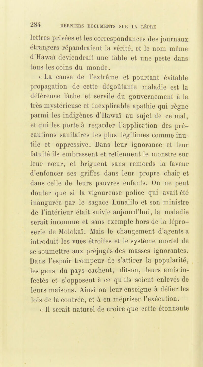 lettres privées et les correspondances des journaux étrangers répandraient la vérité, et le nom môme d'Hawaï deviendrait une fable et une peste dans tous les coins du monde. « La cause de l'extrême et pourtant évitable propagation de cette dégoûtante maladie est la déférence lâche et servile du gouvernement à la très mystérieuse et inexplicable apathie qui règne parmi les indigènes d'Hawaï au sujet de ce mal, et qui les porte à regarder l'application des pré- cautions sanitaires les plus légitimes comme inu- tile et oppressive. Dans leur ignorance et leur fatuité ils embrassent et retiennent le monstre sur leur cœur, et briguent sans remords la faveur d'enfoncer ses griffes dans leur propre chair et dans celle de leurs pauvres enfants. On ne peut douter que si la vigoureuse police qui avait été inaugurée par le sagace Lunalilo et son ministre de l'intérieur était suivie aujourd'hui, la maladie serait inconnue et sans exemple hors de la lépro- serie de Molokaï. Mais le changement d'agents a introduit les vues étroites et le système mortel de se soumettre aux préjugés des masses ignorantes. Dans l'espoir trompeur de s'attirer la popularité, les gens du pays cachent, dit-on, leurs amis in- fectés et s'opposent à ce qu'ils soient enlevés de leurs maisons. Ainsi on leur enseigne à défier les lois de la contrée, et à en mépriser l'exécution. « 11 serait naturel de croire que cette étonnante