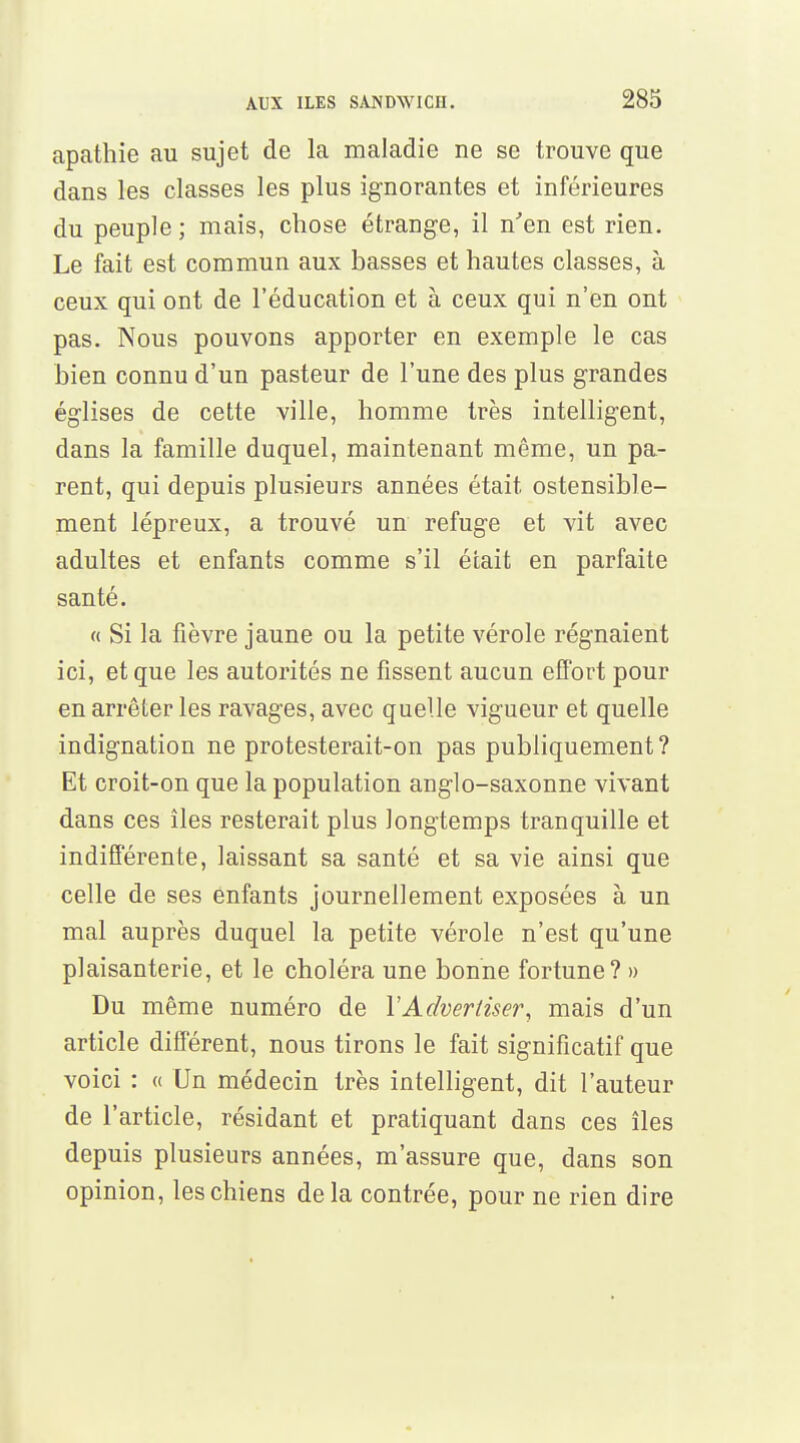 apathie au sujet de la maladie ne se trouve que dans les classes les plus ignorantes et inférieures du peuple ; mais, chose étrange, il n'en est rien. Le fait est commun aux basses et hautes classes, à ceux qui ont de l'éducation et à ceux qui n'en ont pas. Nous pouvons apporter en exemple le cas bien connu d'un pasteur de l'une des plus grandes églises de cette ville, homme très intelligent, dans la famille duquel, maintenant même, un pa- rent, qui depuis plusieurs années était ostensible- ment lépreux, a trouvé un refuge et vit avec adultes et enfants comme s'il était en parfaite santé. « Si la fièvre jaune ou la petite vérole régnaient ici, et que les autorités ne fissent aucun effort pour en arrêter les ravages, avec quelle vigueur et quelle indignation ne protesterait-on pas publiquement? Et croit-on que la population anglo-saxonne vivant dans ces îles resterait plus longtemps tranquille et indifférente, laissant sa santé et sa vie ainsi que celle de ses enfants journellement exposées à un mal auprès duquel la petite vérole n'est qu'une plaisanterie, et le choléra une bonne fortune? » Du même numéro de YAdvertiser, mais d'un article différent, nous tirons le fait significatif que voici : « Un médecin très intelligent, dit l'auteur de l'article, résidant et pratiquant dans ces îles depuis plusieurs années, m'assure que, dans son opinion, les chiens delà contrée, pour ne rien dire