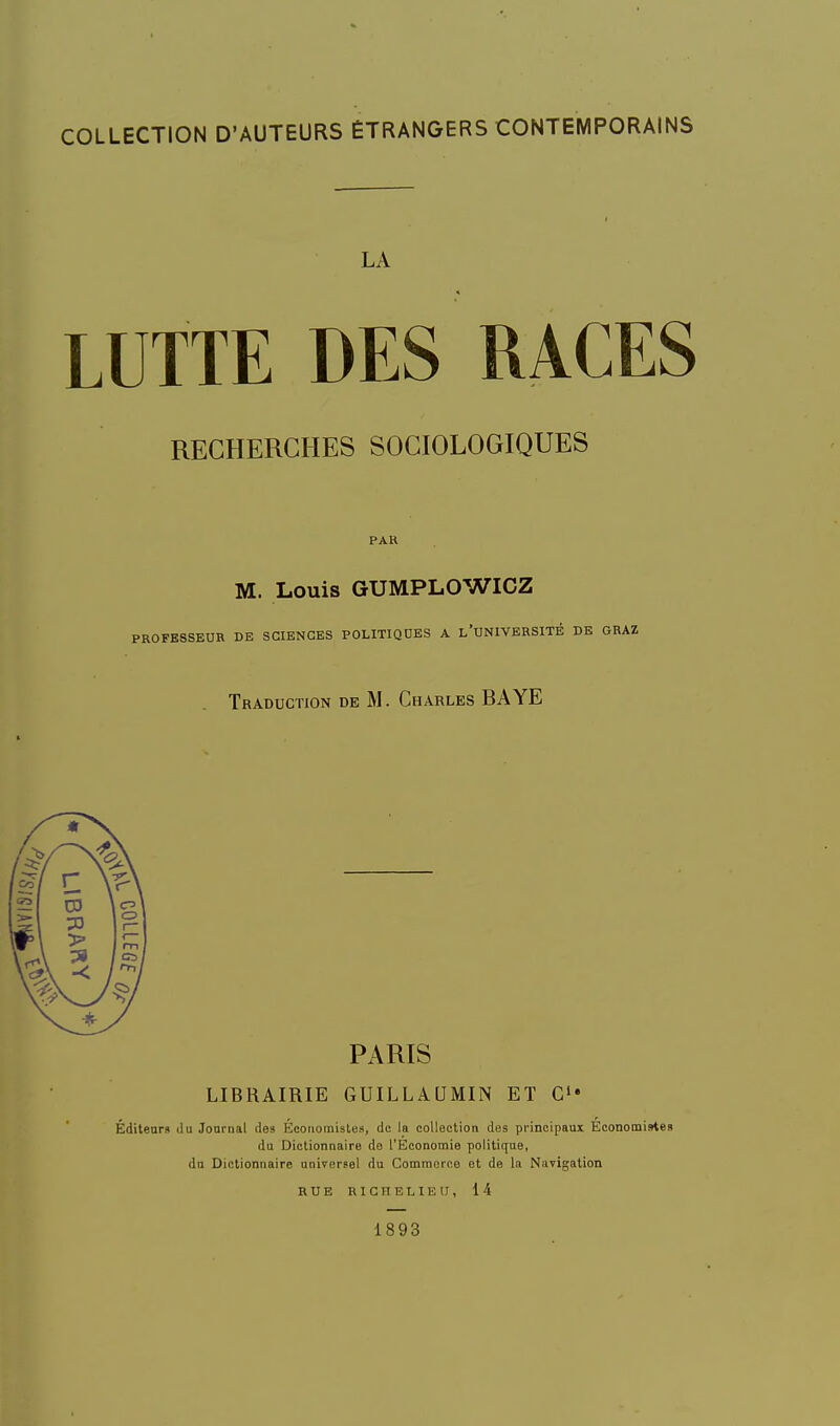 LA LUTTE DES RACES RECHERCHES SOCIOLOGIQUES PAR M. Louis GUMPLOWICZ PROFESSEUR DE SCIENCES POLITIQUES A l'UNIVBRSITÉ DE GRAZ Traduction de M. Charles BAYE PARIS LIBRAIRIE GUILLAQMIN ET C Éditeur9 du Journal des Économistes, de la collection des principaux Économistes du Dictionnaire do l'Economie politique, du Dictionnaire universel du Commerce et de la Navigation RUE RICHELIEU, i4 1893