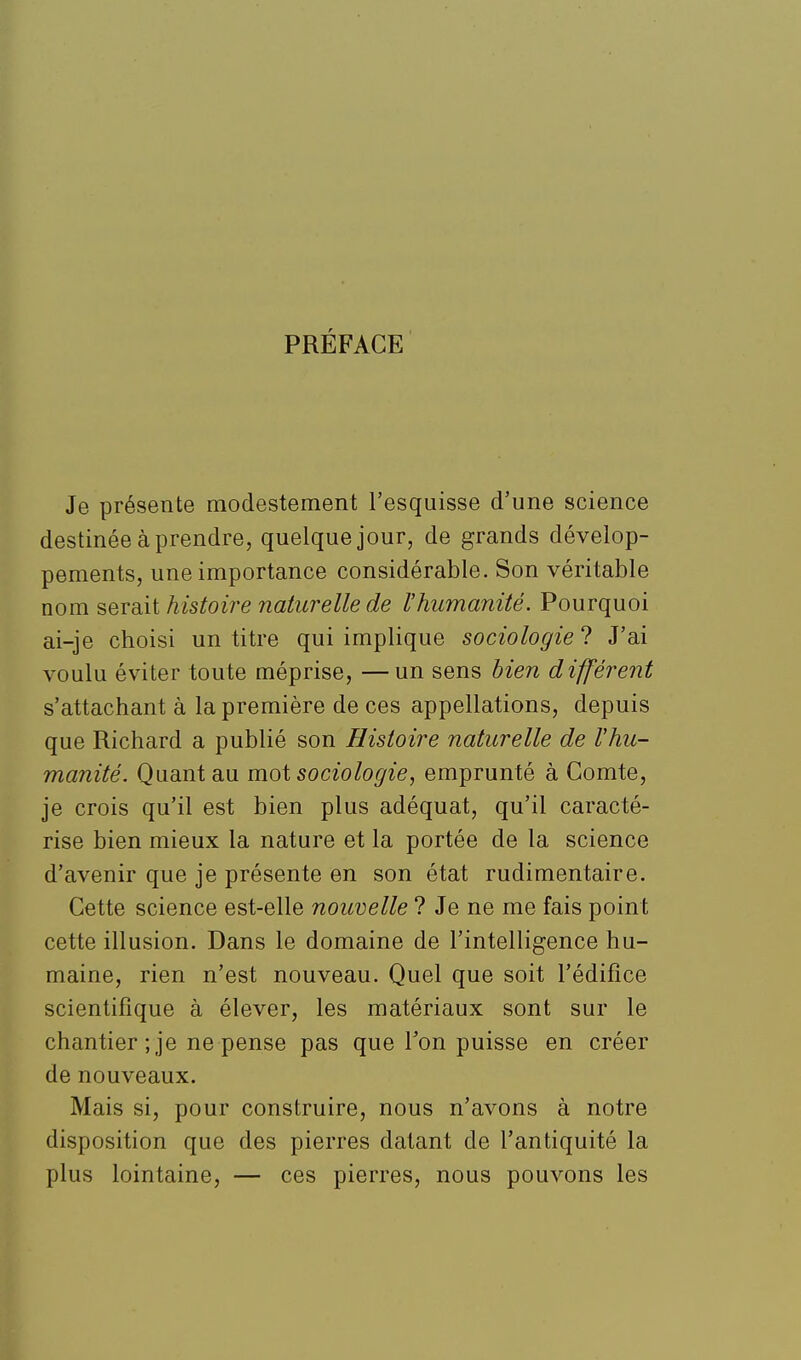 PRÉFACE Je présente modestement l'esquisse d'une science destinée à prendre, quelque jour, de grands dévelop- pements, une importance considérable. Son véritable mm SQTdiit histoire naturelle de l'humanité. Pourquoi ai-je choisi un titre qui implique sociologie ? J'ai voulu éviter toute méprise, — un sens bien différent s'attachant à la première de ces appellations, depuis que Richard a publié son Histoire naturelle de l'hu- manité. Quant au mot sociologie, emprunté à Comte, je crois qu'il est bien plus adéquat, qu'il caracté- rise bien mieux la nature et la portée de la science d'avenir que je présente en son état rudimentaire. Cette science est-elle nouvelle ? Je ne me fais point cette illusion. Dans le domaine de l'intelligence hu- maine, rien n'est nouveau. Quel que soit l'édifice scientifique à élever, les matériaux sont sur le chantier ; je ne pense pas que Ton puisse en créer de nouveaux. Mais si, pour construire, nous n'avons à notre disposition que des pierres datant de l'antiquité la plus lointaine, — ces pierres, nous pouvons les