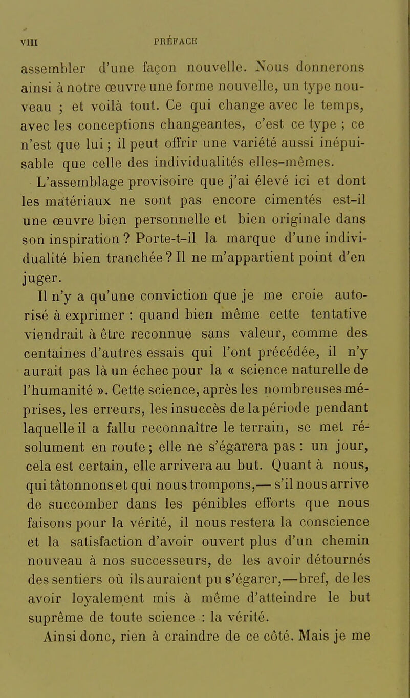 VlU assembler d'une façon nouvelle. Nous donnerons ainsi à notre œuvre une forme nouvelle, un type nou- veau ; et voilà tout. Ce qui change avec le temps, avec les conceptions changeantes, c'est ce type ; ce n'est que lui ; il peut offrir une variété aussi inépui- sable que celle des individualités elles-mêmes. L'assemblage provisoire que j'ai élevé ici et dont les maitériaux ne sont pas encore cimentés est-il une œuvre bien personnelle et bien originale dans son inspiration ? Porte-t-il la marque d'une indivi- dualité bien tranchée? Il ne m'appartient point d'en juger. Il n'y a qu'une conviction que je me croie auto- risé à exprimer : quand bien même cette tentative viendrait à être reconnue sans valeur, comme des centaines d'autres essais qui l'ont précédée, il n'y aurait pas là un échec pour la « science naturelle de l'humanité ». Cette science, après les nombreuses mé- prises, les erreurs, les insuccès delapériode pendant laquelle il a fallu reconnaître le terrain, se met ré- solument en route ; elle ne s'égarera pas : un jour, cela est certain, elle arrivera au but. Quant à nous, qui tâtonnons et qui nous trompons,— s'il nous arrive de succomber dans les pénibles efforts que nous faisons pour la vérité, il nous restera la conscience et la satisfaction d'avoir ouvert plus d'un chemin nouveau à nos successeurs, de les avoir détournés des sentiers où ils auraient pu s'égarer,—bref, de les avoir loyalement mis à même d'atteindre le but suprême de toute science : la vérité. Ainsi donc, rien à craindre de ce côté. Mais je me