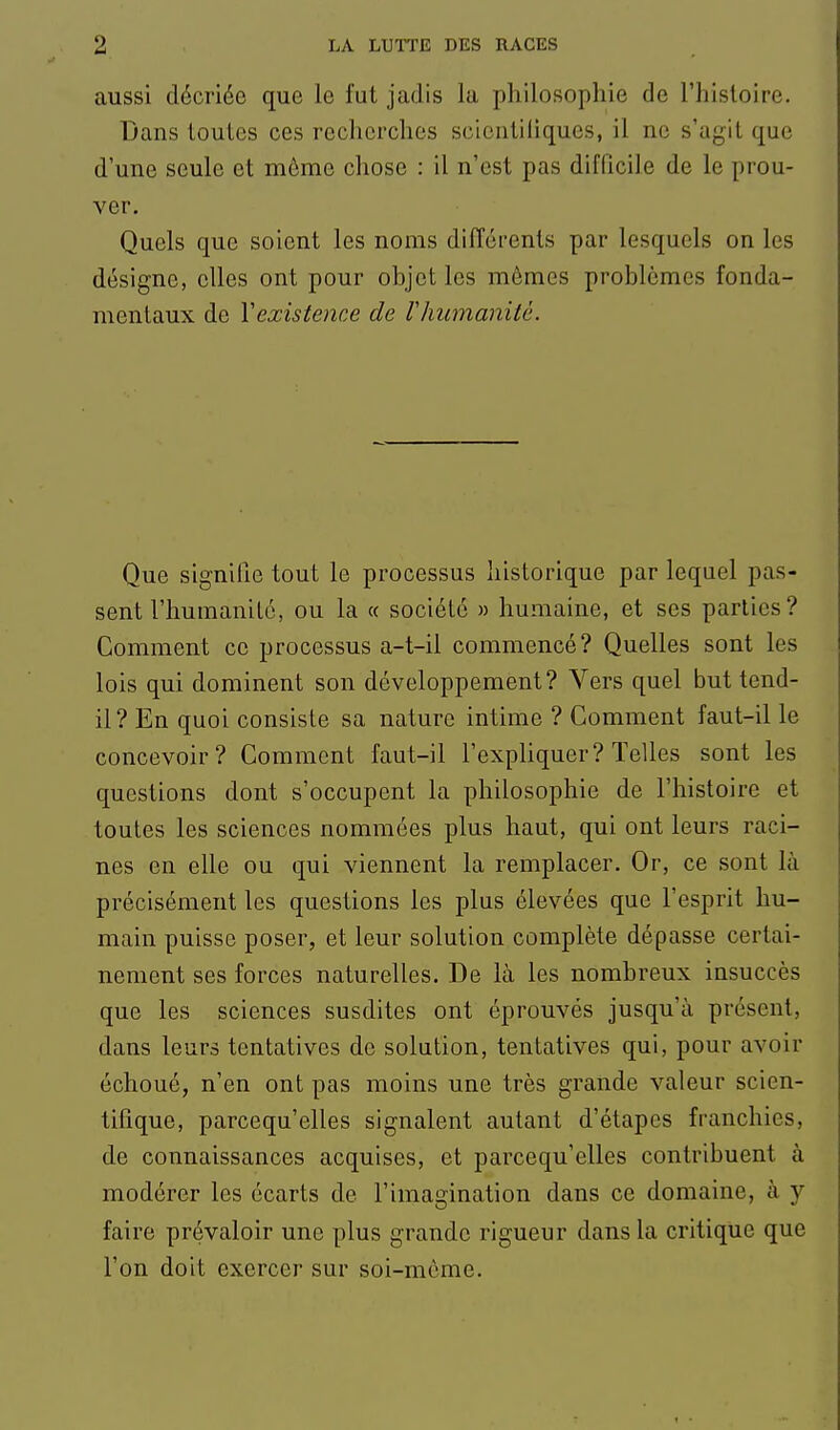 aussi décriée que le fut jadis la philosophie de l'hisloire. Dans toutes ces recherches scicntiliques, il ne s'agit que d'une seule et même cliose : il n'est pas difficile de le prou- ver. Quels que soient les noms différents par lesquels on les désigne, elles ont pour objet les mêmes problèmes fonda- mentaux de Yexistence de Vhumanité. Que signifie tout le processus historique par lequel pas- sent l'humanilc, ou la « société » humaine, et ses parties? Comment ce processus a-t-il commencé? Quelles sont les lois qui dominent son développement? Vers quel but tend- il? En quoi consiste sa nature intime ? Comment faut-il le concevoir? Comment faut-il l'expliquer? Telles sont les questions dont s'occupent la philosophie de l'histoire et toutes les sciences nommées plus haut, qui ont leurs raci- nes en elle ou qui viennent la remplacer. Or, ce sont là précisément les questions les plus élevées que l'esprit hu- main puisse poser, et leur solution complète dépasse certai- nement ses forces naturelles. De là les nombreux insuccès que les sciences susdites ont éprouvés jusqu'à présent, dans leurs tentatives de solution, tentatives qui, pour avoir échoué, n'en ont pas moins une très grande valeur scien- tifique, parcequ'elles signalent autant d'étapes franchies, de connaissances acquises, et parcequ'elles contribuent à modérer les écarts de l'imagination dans ce domaine, à y faire prévaloir une plus grande rigueur dans la critique que l'on doit exercer sur soi-même.