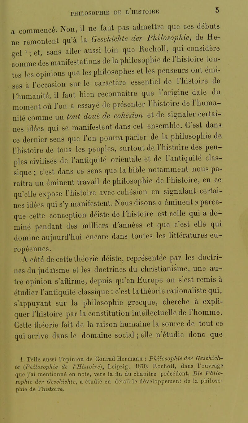 a commencé. Non, il ne faut pas admettre que ces débuts ne remontent qu'à la Geschichtc der Philosophie, de He- gel ' • et, sans aller aussi loin que Rocholl, qui considère comme des manifestations de la philosophie de l'histoire tou- tes les opinions que les philosophes et les penseurs ont émi- ses à l'occasion sur le caractère essentiel de l'histoire de l'humanité, il faut bien reconnaître que l'origine date du moment où l'on a essayé de présenter l'histoire de l'huma- nité comme un tout doué de cohésion et de signaler certai- nes idées qui se manifestent dans cet ensemble. C'est dans ce dernier sens que l'on pourra parler de la philosophie de l'histoire de tous les peuples, surtout de l'histoire des peu- ples civilisés de l'antiquité orientale et de l'antiquité clas- sique ; c'est dans ce sens que la bible notamment nous pa- raîtra un éminent travail de philosophie de l'histoire, en ce qu'elle expose l'histoire avec cohésion en signalant certai- nes idées qui s'y manifestent. Nous disons « éminent » parce- que cette conception déiste de l'histoire est celle qui a do- miné pendant des milliers d'années et que c'est elle qui domine aujourd'hui encore dans toutes les littératures eu- ropéennes. A côté de cette théorie déiste, représentée par les doctri- nes du judaïsme et les doctrines du christianisme, une au- tre opinion s'affirme, depuis qu'en Europe on s'est remis à étudier l'antiquité classique : c'est la théorie rationaliste qui, s'appuyant sur la philosophie grecque, cherche à expli- quer l'histoire par la constitution intellectuelle de l'homme. Cette théorie fait de la raison humaine la source de tout ce qui arrive dans le domaine social ; elle n'étudie donc que 1. Telle aussi l'opinion de Conrad Hei'inann : Philosojyhie der Geschich- te (P/iîlosophie de l'IIisloire), Leipzig, 1870. Rochol], dans l'ouvrage que j'ai mentionné en note, vers la lin du chapitre précédent, Die Philo- sophie der Geschichte, a étudié en détail le développement do la philoso- phie de l'histoire.