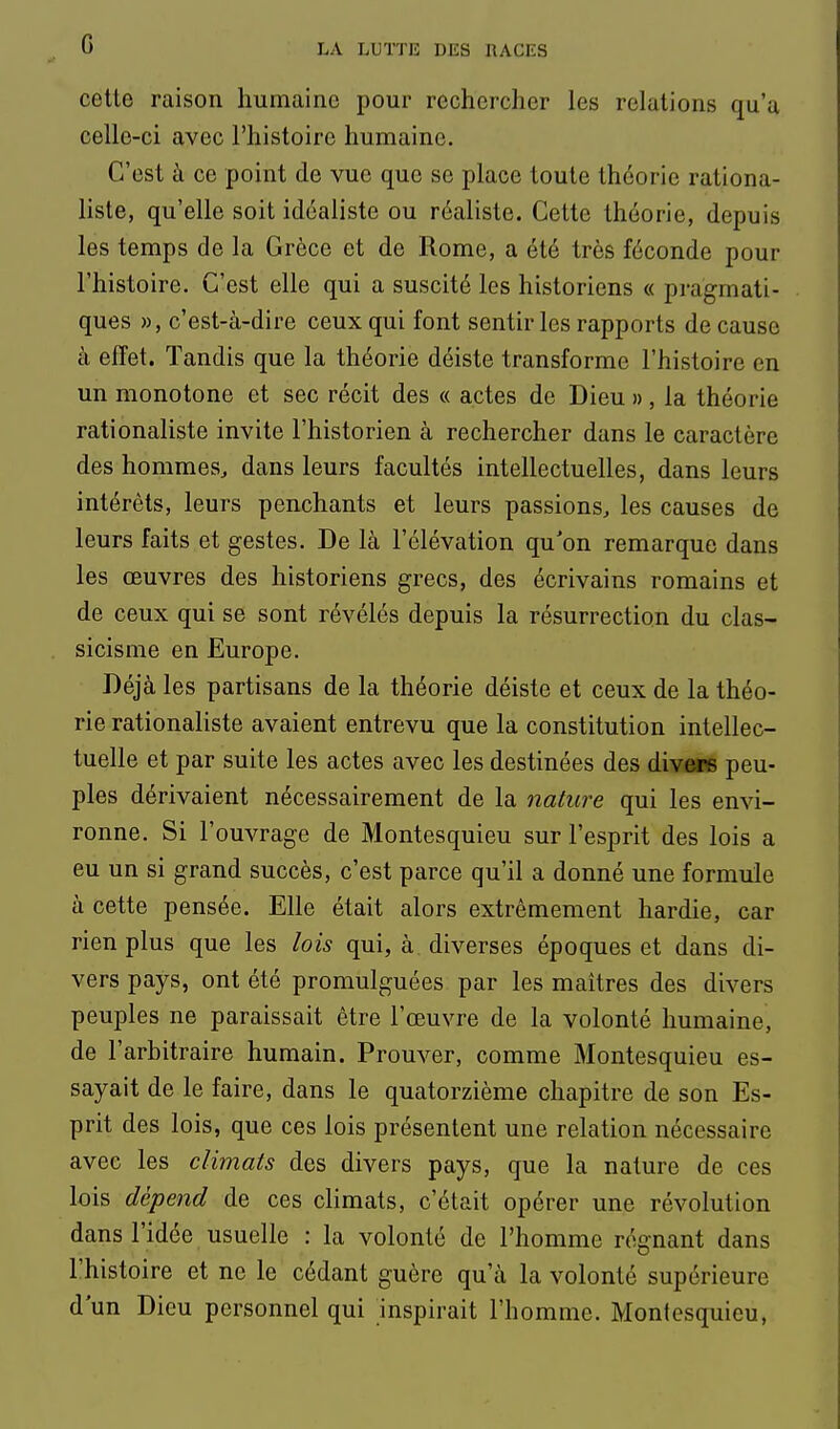 G celte raison humaine pour rechercher les relations qu'a celle-ci avec l'histoire humaine. C'est à ce point de vue que se place toute théorie rationa- liste, qu'elle soit idéaliste ou réaliste. Cette théorie, depuis les temps de la Grèce et de Rome, a été très féconde pour l'histoire. C'est elle qui a suscité les historiens « pragmati- ques », c'est-à-dire ceux qui font sentir les rapports de cause à effet. Tandis que la théorie déiste transforme l'histoire en un monotone et sec récit des « actes de Dieu », la théorie rationaliste invite l'historien à rechercher dans le caractère des hommes, dans leurs facultés intellectuelles, dans leurs intérêts, leurs penchants et leurs passions, les causes de leurs faits et gestes. De là l'élévation qu'on remarque dans les œuvres des historiens grecs, des écrivains romains et de ceux qui se sont révélés depuis la résurrection du clas- sicisme en Europe. Déjà les partisans de la théorie déiste et ceux de la théo- rie rationaliste avaient entrevu que la constitution intellec- tuelle et par suite les actes avec les destinées des divOTS peu- ples dérivaient nécessairement de la nature qui les envi- ronne. Si l'ouvrage de Montesquieu sur l'esprit des lois a eu un si grand succès, c'est parce qu'il a donné une formule à cette pensée. Elle était alors extrêmement hardie, car rien plus que les lois qui, à. diverses époques et dans di- vers pays, ont été promulguées par les maîtres des divers peuples ne paraissait être l'œuvre de la volonté humaine, de l'arbitraire humain. Prouver, comme Montesquieu es- sayait de le faire, dans le quatorzième chapitre de son Es- prit des lois, que ces lois présentent une relation nécessaire avec les climats des divers pays, que la nature de ces lois dépend de ces climats, c'était opérer une révolution dans l'idée usuelle : la volonté de l'homme régnant dans l'histoire et ne le cédant guère qu'à la volonté supérieure d'un Dieu personnel qui inspirait l'homme. Montesquieu,
