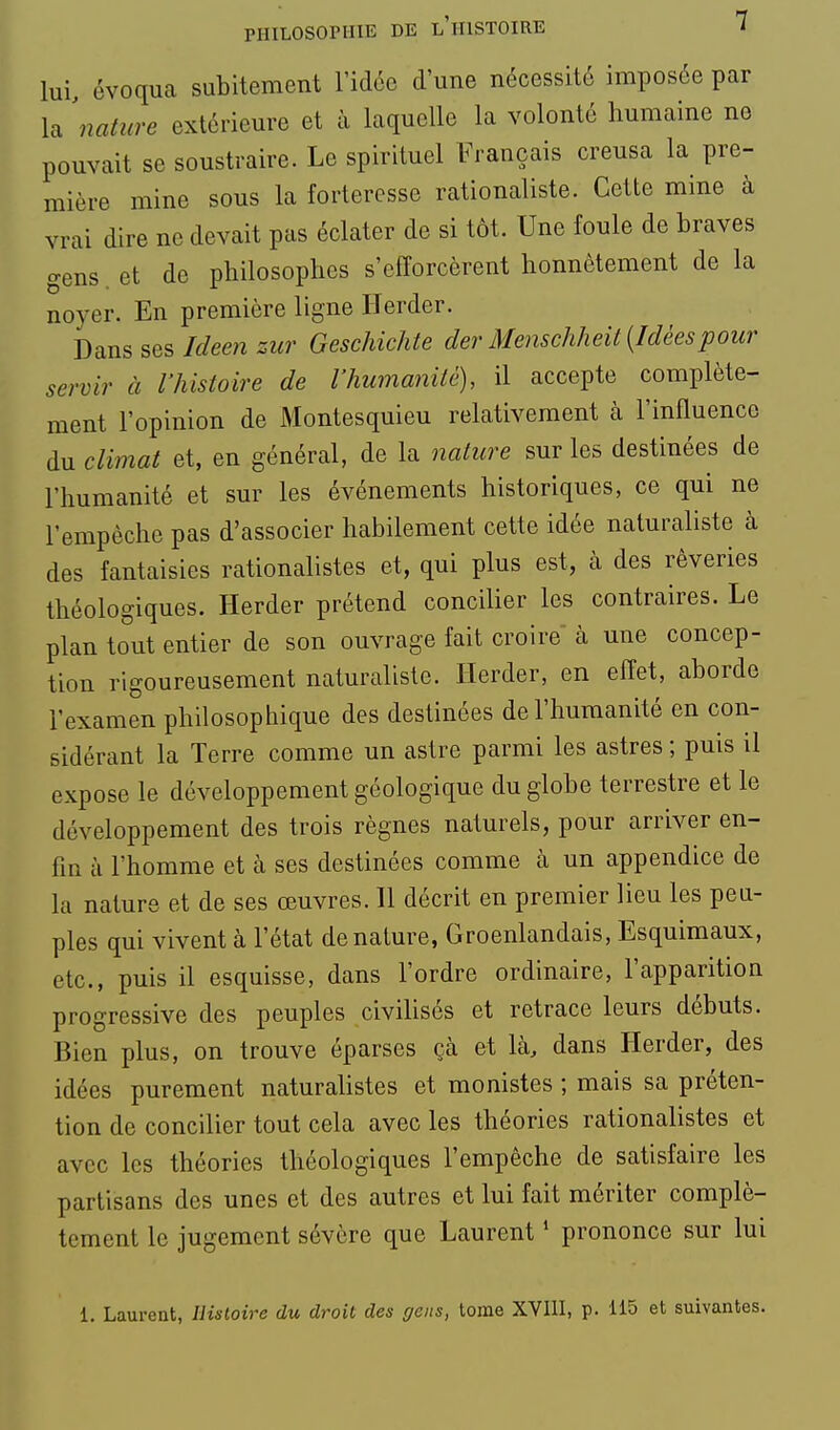 lui évoqua subitement l'idée d'une nécessité imposée par la 'natitre extérieure et à laquelle la volonté humaine ne pouvait se soustraire. Le spirituel Français creusa la pre- mière mine sous la forteresse rationaliste. Cette mine à vrai dire ne devait pas éclater de si tôt. Une foule de braves o-ens et de philosophes s'efforcèrent honnêtement de la noyer. En première ligne ITerder. Dans ses/^/een zur Geschichte der Menschheit {Idéespour servir à l'histoire de l'humanité), il accepte complète- ment l'opinion de Montesquieu relativement à l'influence du climat et, en général, de la nature sur les destinées de l'humanité et sur les événements historiques, ce qui ne l'empêche pas d'associer habilement cette idée naturaliste à des fantaisies rationalistes et, qui plus est, à des rêveries théologiques. Herder prétend concilier les contraires. Le plan tout entier de son ouvrage fait croire à une concep- tion rigoureusement naturaliste. Herder, en effet, aborde l'examen philosophique des destinées de l'humanité en con- sidérant la Terre comme un astre parmi les astres ; puis il expose le développement géologique du globe terrestre et le développement des trois règnes naturels, pour arriver en- fin à l'homme et à ses destinées comme à un appendice de la nature et de ses œuvres. 11 décrit en premier lieu les peu- ples qui vivent à l'état dénature, Groenlandais, Esquimaux, etc., puis il esquisse, dans l'ordre ordinaire, l'apparition progressive des peuples civihsés et retrace leurs débuts. Bien plus, on trouve éparses çà et là, dans Herder, des idées purement naturalistes et monistes ; mais sa préten- tion de concilier tout cela avec les théories rationalistes et avec les théories théologiques l'empêche de satisfaire les partisans des unes et des autres et lui fait mériter complè- tement le jugement sévère que Laurent ^ prononce sur lui 1. Laurent, Ilùloire du droit des gens, tome XVllI, p. 115 et suivantes.