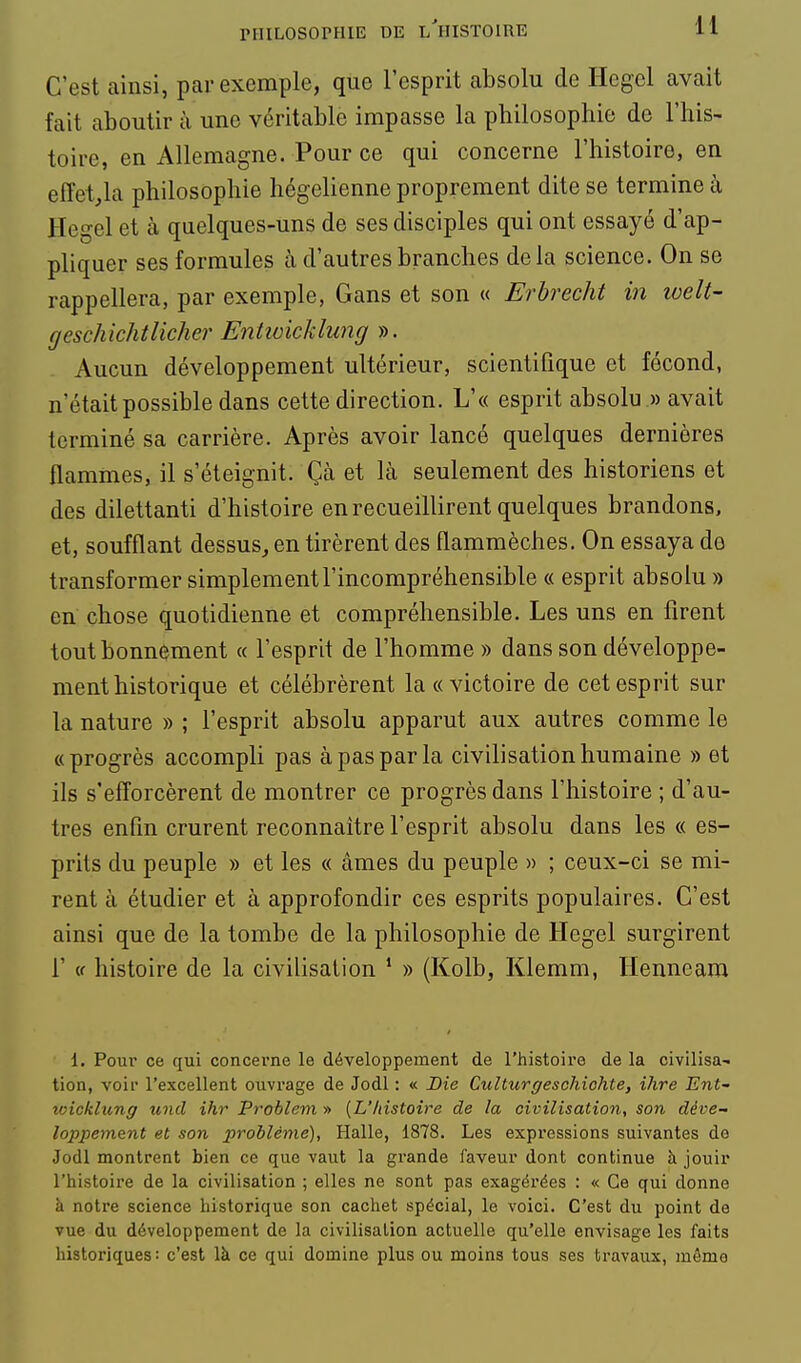 C'est ainsi, par exemple, que l'esprit absolu de Hegel avait fait aboutir à une véritable impasse la philosophie de l'his- toire, en Allemagne. Pour ce qui concerne l'histoire, en effet^la philosophie hégélienne proprement dite se termine à Hegel et à quelques-uns de ses disciples qui ont essayé d'ap- pliquer ses formules à d'autres branches delà science. On se rappellera, par exemple, Gans et son « Erhrecht in ivelt- geschichtlicher Entwicklung ». Aucun développement ultérieur, scientifique et fécond, n'était possible dans cette direction. L'« esprit absolu .» avait terminé sa carrière. Après avoir lancé quelques dernières flammes, il s'éteignit. Çà et là seulement des historiens et des dilettanti d'histoire en recueillirent quelques brandons, et, soufflant dessus^ en tirèrent des flammèches. On essaya do transformer simplement l'incompréhensible « esprit absolu » en chose quotidienne et compréhensible. Les uns en firent tout bonnement « l'esprit de l'homme » dans son développe- ment historique et célébrèrent la «victoire de cet esprit sur la nature » ; l'esprit absolu apparut aux autres comme le «progrès accompli pas à pas par la civilisation humaine » et ils s'efforcèrent de montrer ce progrès dans l'histoire ; d'au- tres enfin crurent reconnaître l'esprit absolu dans les « es- prits du peuple » et les « âmes du peuple » ; ceux-ci se mi- rent à étudier et à approfondir ces esprits populaires. C'est ainsi que de la tombe de la philosophie de Hegel surgirent r (f histoire de la civilisation ' » (Kolb, Klemm, Henneara 1. Pour ce qui concerne le développement de l'histoire de la civilisa- tion, voir l'excellent ouvrage de Jodl : « Die Culturgeschiohte, ihre Ent- wicklung und ihr Problem » [L'/tistoire de la civilisatio7i, son déve- loppement et son problême). Halle, 1878. Les expressions suivantes de Jodl montrent bien ce que vaut la grande faveur dont continue à jouir l'histoire de la civilisation ; elles ne sont pas exagérées : « Ce qui donne à notre science historique son cachet spécial, le voici. C'est du point de vue du développement de la civilisation actuelle qu'elle envisage les faits historiques: c'est là ce qui domine plus ou moins tous ses travaux, même