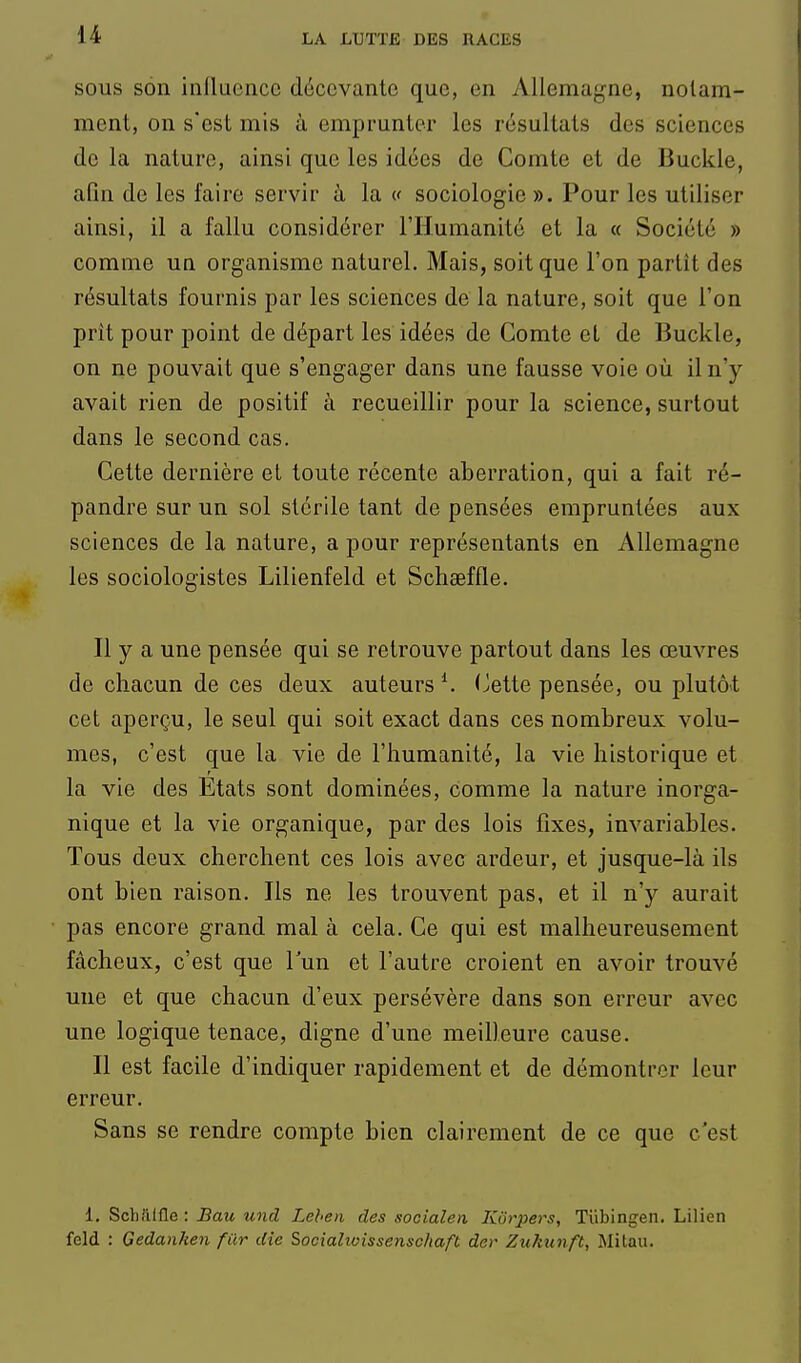 SOUS son influence décevante que, en Allemagne, notam- ment, on s'est mis à emprunter les résultats des sciences de la nature, ainsi que les idées de Comte et de Buckle, afin de les faire servir à la u sociologie». Pour les utiliser ainsi, il a fallu considérer l'Humanité et la « Société » comme un organisme naturel. Mais, soit que l'on partît des résultats fournis par les sciences de la nature, soit que l'on prit pour point de départ les idées de Comte et de Buckle, on ne pouvait que s'engager dans une fausse voie où il n'y avait rien de positif à recueillir pour la science, surtout dans le second cas. Cette dernière et toute récente aberration, qui a fait ré- pandre sur un sol stérile tant de pensées empruntées aux sciences de la nature, a pour représentants en Allemagne les sociologistes Lilienfeld et Schseffle. Il y a une pensée qui se retrouve partout dans les œuvres de chacun de ces deux auteurs ^ iJette pensée, ou plutôt cet aperçu, le seul qui soit exact dans ces nombreux volu- mes, c'est que la vie de l'humanité, la vie historique et la vie des Etats sont dominées, comme la nature inorga- nique et la vie organique, par des lois fixes, invariables. Tous deux cherchent ces lois avec ardeur, et jusque-là ils ont bien raison. Ils ne les trouvent pas, et il n'y aurait pas encore grand mal à cela. Ce qui est malheureusement fâcheux, c'est que Tun et l'autre croient en avoir trouvé une et que chacun d'eux persévère dans son erreur avec une logique tenace, digne d'une meilleure cause. Il est facile d'indiquer rapidement et de démontrer leur erreur. Sans se rendre compte bien clairement de ce que c'est 1. Scli.'ilfle : Bau und Leboi des socialen Kuiyers, Tiibingen. Lilien feld : Gedanhen fur die Socialioissenschaft der ZiiJmnft, Mitau.