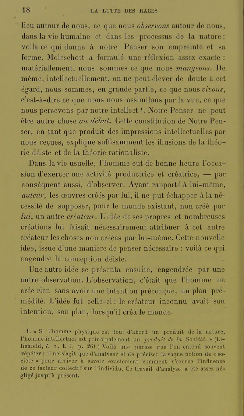 lieu autour de nous, ce que nous observons autour de nous, dans la vie humaine et dans les processus de la nature : voilà ce qui donne à noire Penser son empreinte et sa forme. Moleschott a formulé une réflexion assez exacte : matériellement, nous sommes ce que nous mangeons. De même, intellectuellement, on ne peut élever de doute à cet égard, nous sommes, en grande partie, ce que nons vivons, c'est-à-dire ce que nous nous assimilons par la vue, ce que nous percevons par notre intellect Notre Penser ne peut être autre chose au début. Cette constitution de Notre Pen- ser, en tant que produit des impressions intellectuelles par nous reçues, explique sufQsamment les illusions de la théo- rie déiste et de la théorie rationaliste. Dans la vie usuelle, l'homme eut de bonne heure l'occa- sion d'exercer une activité productrice et créatrice, — par conséquent aussi, d'observer. Ayant rapporté à lui-même, auteur, les œuvres créés par lui, il ne put échapper à la né- cessité de supposer, pour le monde existant, non créé par lui, un autre créateur. L'idée de ses propres et nombreuses créations lui faisait nécessairement attribuer à cet autre créateur les choses non créées par lui-même. Cette nouvelle idée, issue d'une manière de penser nécessaire : voilà ce qui engendre la conception déiste. Une autre idée se présenta ensuite, engendrée par une autre observation. L'observation, c'était que l'homme ne crée rien sans avoir une intention préconçue, un plan pré- médité. L'idée fut celle-ci : le créateur inconnu avait son intention, son plan, lorsqu'il créa le monde. 1. « Si l'bomme physique est tout d'abord un produit de la nature, l'homme intellectuel est principalement un j^roduit de la Société. » (Li- lienfeld, l. c, t. I, p. 261.) Voilà unp phrase que l'on entend souvent répéter ; il ne s'agit que d'analyser et de préciser la vague notion de « so- ciété » pour arriver à savoir exactement comment s'exerce l'influence de ce facteur collectif sur l'individu. Ce travail d'analyse a été assez né- gligé jusqu'à présent.