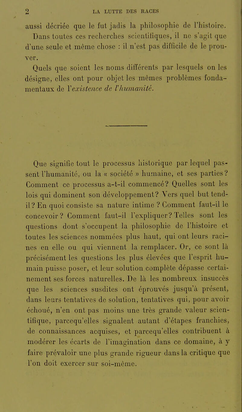 aussi décriée que le fut jadis la philosophie de l'histoire. Dans toutes ces recherches scientiliques, il ne s'agit que d'une seule et môme chose : il n'est pas difficile de le prou- ver. Quels que soient les noms différents par lesquels on les désigne, elles ont pour objet les mômes problèmes fonda- mentaux de Vexistence de riiumanitè. Que signifie tout le processus historique par lequel pas- sent l'humanité, ou la « société » humaine, et ses parties? Comment ce processus a-t-il commencé? Quelles sont les lois qui dominent son développement? Vers quel but tend- il? En quoi consiste sa nature intime ? Comment faut-il le concevoir? Comment faut-il l'expliquer? Telles sont les questions dont s'occupent la philosophie de l'histoire et toutes les sciences nommées plus haut, qui ont leurs raci- nes en elle ou qui viennent la remplacer. Or, ce sont là précisément les questions les plus élevées que l'esprit hu- main puisse poser, et leur solution complète dépasse certai- nement ses forces naturelles. De là les nombreux insuccès que les sciences susdites ont éprouvés jusqu'à présent, dans leurs tentatives de solution, tentatives qui, pour avoir échoué, n'en ont pas moins une très grande valeur scien- tifique, parcequ'elles signalent autant d'étapes franchies, de connaissances acquises, et parcequ'elles contribuent à modérer les écarts de l'imagination dans ce domaine, à y faire prévaloir une plus grande rigueur dans la critique que l'on doit exercer sur soi-môme.