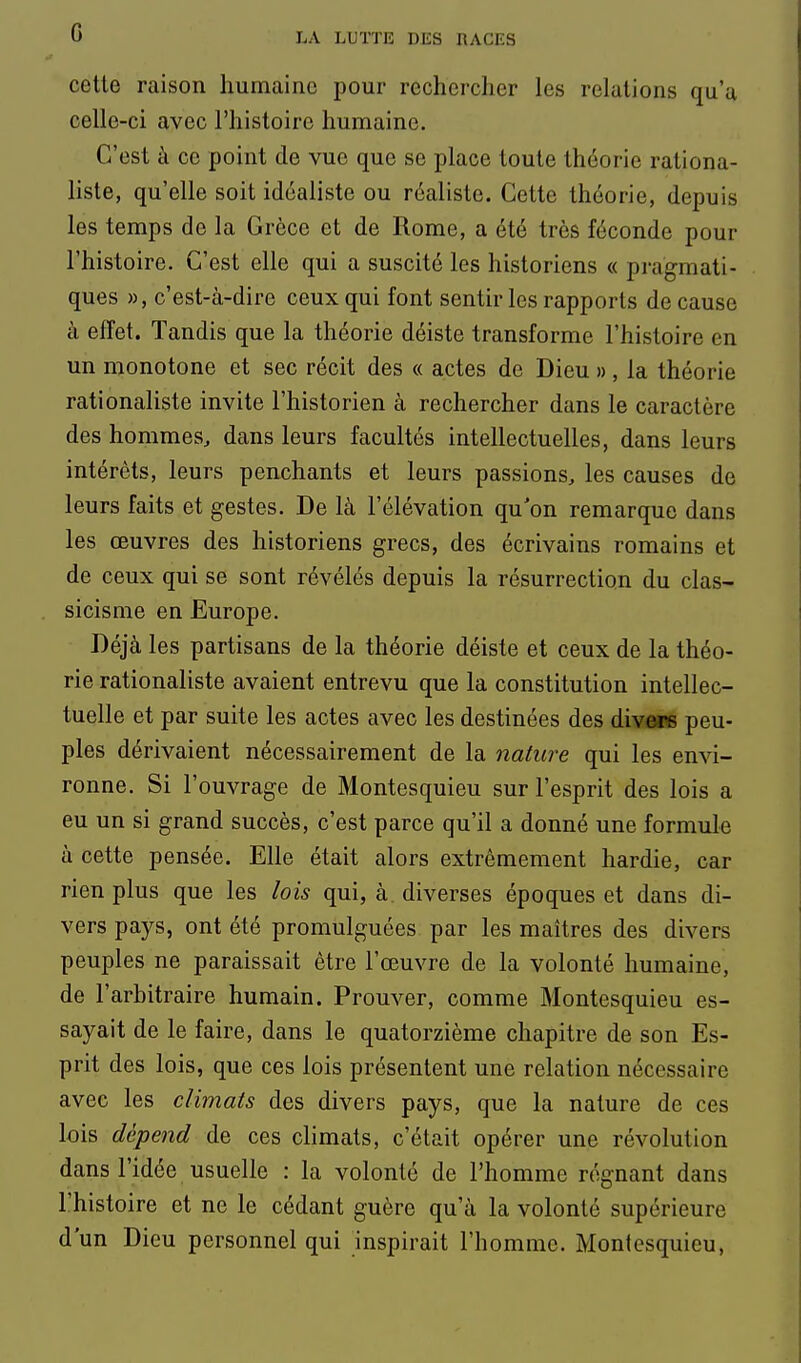 G cette raison humaine pour rechercher les relations ou'u celle-ci avec l'histoire humaine. C'est à ce point de vue que se place toute théorie rationa- liste, qu'elle soit idéaliste ou réaliste. Cette théorie, depuis les temps de la Grèce et de Rome, a été très féconde pour l'histoire. C'est elle qui a suscité les historiens « pragmati- ques », c'est-à-dire ceux qui font sentir les rapports de cause à effet. Tandis que la théorie déiste transforme l'histoire en un monotone et sec récit des « actes de Dieu », la théorie rationaliste invite l'historien à rechercher dans le caractère des hommes, dans leurs facultés intellectuelles, dans leurs intérêts, leurs penchants et leurs passions, les causes de leurs faits et gestes. De là l'élévation qu'on remarque dans les œuvres des historiens grecs, des écrivains romains et de ceux qui se sont révélés depuis la résurrection du clas- sicisme en Europe. Déjà les partisans de la théorie déiste et ceux de la théo- rie rationaliste avaient entrevu que la constitution intellec- tuelle et par suite les actes avec les destinées des divers peu- ples dérivaient nécessairement de la nature qui les envi- ronne. Si l'ouvrage de Montesquieu sur l'esprit des lois a eu un si grand succès, c'est parce qu'il a donné une formule à cette pensée. Elle était alors extrêmement hardie, car rien plus que les lois qui, à diverses époques et dans di- vers pays, ont été promulguées par les maîtres des divers peuples ne paraissait être l'œuvre de la volonté humaine, de l'arbitraire humain. Prouver, comme Montesquieu es- sayait de le faire, dans le quatorzième chapitre de son Es- prit des lois, que ces lois présentent une relation nécessaire avec les climats des divers pays, que la nature de ces lois dépend de ces climats, c'était opérer une révolution dans l'idée usuelle : la volonté de l'homme régnant dans l'histoire et ne le cédant guère qu'à la volonté supérieure d'un Dieu personnel qui inspirait l'homme. Montesquieu,