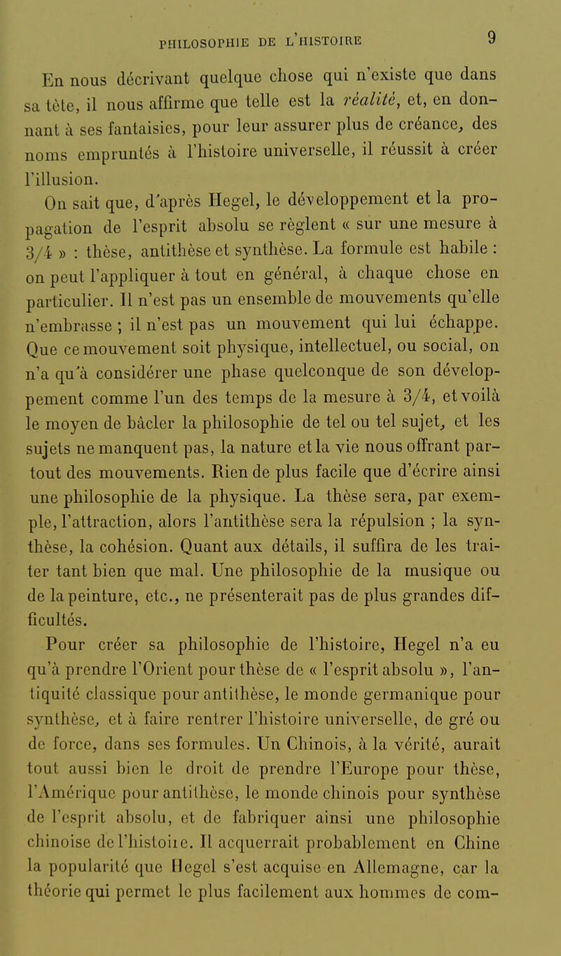 En nous décrivant quelque chose qui n'existe que dans sa tète, il nous affirme que telle est la réalité, et, en don- nant à ses fantaisies, pour leur assurer plus de créance, des noms empruntés à l'histoire universelle, il réussit à créer l'illusion. On sait que, d'après Hegel, le développement et la pro- pagation de l'esprit absolu se règlent « sur une mesure à 3/4 » : thèse, antithèse et synthèse. La formule est habile : on peut l'appliquer à tout en général, à chaque chose en particulier. 11 n'est pas un ensemble de mouvements qu'elle n'embrasse ; il n'est pas un mouvement qui lui échappe. Que ce mouvement soit physique, intellectuel, ou social, on n'a qu'à considérer une phase quelconque de son dévelop- pement comme l'un des temps de la mesure à 3/4, et voilà le moyen de bâcler la philosophie de tel ou tel sujet, et les sujets ne manquent pas, la nature et la vie nous offrant par- tout des mouvements. Rien de plus facile que d'écrire ainsi une philosophie de la physique. La thèse sera, par exem- ple, l'attraction, alors l'antithèse sera la répulsion ; la syn- thèse, la cohésion. Quant aux détails, il suffira de les trai- ter tant bien que mal. Une philosophie de la musique ou de la peinture, etc., ne présenterait pas de plus grandes dif- ficultés. Pour créer sa philosophie de l'histoire, Hegel n'a eu qu'à prendre l'Orient pour thèse de « l'esprit absolu », l'an- tiquité classique pour antithèse, le monde germanique pour synthèse, et à faire rentrer l'histoire universelle, de gré ou de force, dans ses formules. Un Chinois, à la vérité, aurait tout aussi bien le droit de prendre l'Europe pour thèse, l'Amérique pour antithèse, le monde chinois pour synthèse de l'esprit absolu, et de fabriquer ainsi une philosophie chinoise del'histoiie. Il acquerrait probablement en Chine la popularité que Hegel s'est acquise en Allemagne, car la théorie qui permet le plus facilement aux hommes de com-