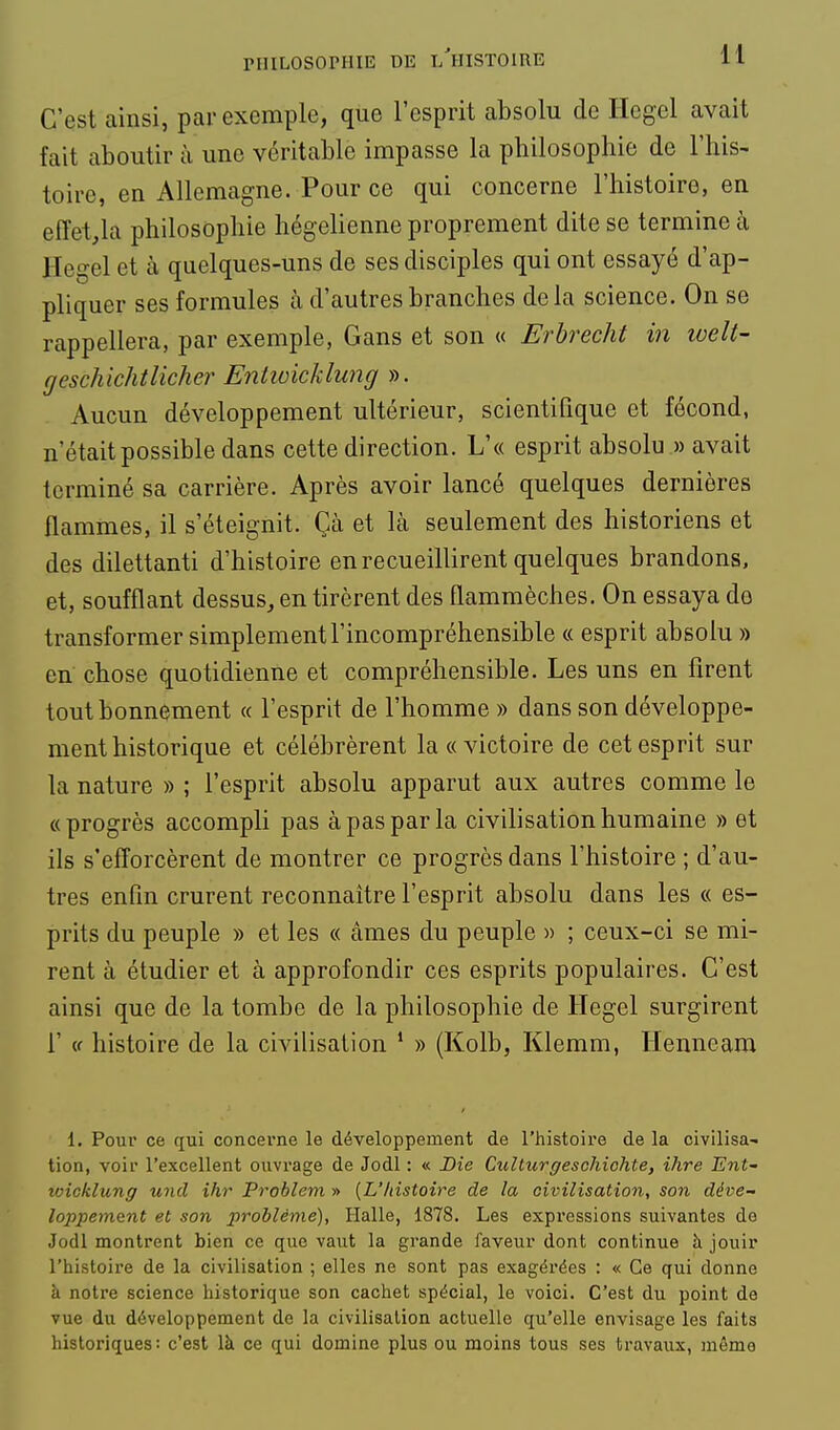 C'est ainsi, par exemple, que l'esprit absolu de Hegel avait fait aboutir à une véritable impasse la philosophie de l'his- toire, en Allemagne. Pour ce qui concerne l'histoire, en effet^la philosophie hégélienne proprement dite se termine à Hegel et à quelques-uns de ses disciples qui ont essayé d'ap- pliquer ses formules à d'autres branches de la science. On se rappellera, par exemple, Gans et son « Erbrecht in welt- geschichtlicher Enlioicklung ». Aucun développement ultérieur, scientifique et fécond, n'était possible dans cette direction. L'« esprit absolu » avait terminé sa carrière. Après avoir lancé quelques dernières flammes, il s'éteignit. Çà et là seulement des historiens et des dilettanti d'histoire en recueillirent quelques brandons, et, soufflant dessus, en tirèrent des flammèches. On essaya do transformer simplement l'incompréhensible « esprit absolu » en chose quotidienne et compréhensible. Les uns en firent tout bonnement « l'esprit de l'homme » dans son développe- ment historique et célébrèrent la «victoire de cet esprit sur la nature » ; l'esprit absolu apparut aux autres comme le « progrès accompli pas à pas par la civilisation humaine » et ils s'efforcèrent de montrer ce progrès dans l'histoire ; d'au- tres enfin crurent reconnaître l'esprit absolu dans les « es- prits du peuple » et les « âmes du peuple » ; ceux-ci se mi- rent à étudier et à approfondir ces esprits populaires. C'est ainsi que de la tombe de la philosophie de Hegel surgirent r (f histoire de la civilisation * » (Kolb, Klemm, Henneara 1. Pour ce qui concerne le développement de l'histoire de la civilisa- tion, voir l'excellent ouvrage de Jodl : « Bie Culturgeschiohte, ihre Ent- loicklung uiicl ihr Problem » [L'histoire de la civilisation, son déve- loppement et son problème), Halle, 1878. Les expressions suivantes de Jodl montrent bien ce que vaut la grande faveur dont continue à jouir l'histoire de la civilisation ; elles ne sont pas exagérées : « Ce qui donne à notre science historique son cachet spécial, le voici. C'est du point de vue du développement de la civilisation actuelle qu'elle envisage les faits historiques: c'est là ce qui domine plus ou moins tous ses travaux, même