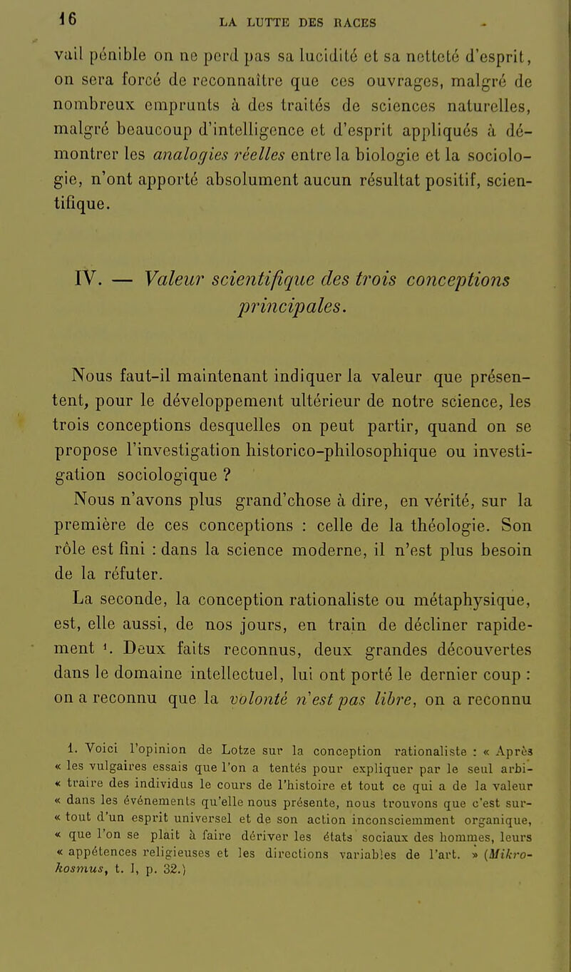 vail pénible on ne perd pas sa lucidité et sa netteté d'esprit, on sera forcé de reconnaître que ces ouvrages, malgré de nombreux emprunts à des traités de sciences naturelles, malgré beaucoup d'intelligence et d'esprit appliqués à dé- montrer les analogies réelles entre la biologie et la sociolo- gie, n'ont apporté absolument aucun résultat positif, scien- tifique. IV. — Valeur scientifique des trois conceptions principales. Nous faut-il maintenant indiquer la valeur que présen- tent, pour le développement ultérieur de notre science, les trois conceptions desquelles on peut partir, quand on se propose l'investigation historico-philosophique ou investi- gation sociologique ? Nous n'avons plus grand'chose à dire, en vérité, sur la première de ces conceptions : celle de la théologie. Son rôle est fini : dans la science moderne, il n'est plus besoin de la réfuter. La seconde, la conception rationaliste ou métaphysique, est, elle aussi, de nos jours, en train de décliner rapide- ment K Deux faits reconnus, deux grandes découvertes dans le domaine intellectuel, lui ont porté le dernier coup : on a reconnu que la volonté nest pas libre, on a reconnu 1. VoicL l'opinion de Lotze sur la conception rationaliste : « Après « les vulgaires essais que l'on a tentés pour expliquer par le seul arbi- « traire des individus le cours de l'histoire et tout ce qui a de la valeur « dans les événements qu'elle nous présente, nous trouvons que c'est sur- « tout d'un esprit universel et de son action inconsciemment organique, « que l'on se plait à faire dériver les états sociaux des hommes, leurs « appétences religieuses et les directions variables de l'art. » {Mikro- kosmus, t. I, p. 32.)