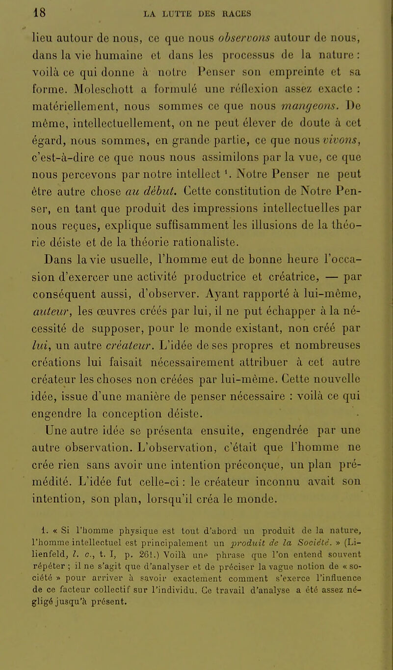 lieu autour de nous, ce que nous observons autour de nous, dans la vie humaine et dans les processus de la nature : voilà ce qui donne à notre Penser son empreinte et sa forme. Molcscliott a formulé une réflexion assez exacte : matériellement, nous sommes ce que nous mangeom. De même, intellectuellement, on ne peut élever de doute à cet égard, nous sommes, en grande partie, ce que ViQ\x.?> vivons, c'est-à-dire ce que nous nous assimilons par la vue, ce que nous percevons par notre intellect *. Notre Penser ne peut être autre chose au début. Cette constitution de Notre Pen- ser, en tant que produit des impressions intellectuelles par nous reçues, explique suffisamment les illusions de la théo- rie déiste et de la théorie rationaliste. Dans la vie usuelle, l'homme eut de bonne heure l'occa- sion d'exercer une activité productrice et créatrice, — par conséquent aussi, d'observer. Ayant rapporté à lui-même, autew, les œuvres créés par lui, il ne put échapper à la né- cessité de supposer, pour le monde existant, non créé par lui, un autre créateur. L'idée de ses propres et nombreuses créations lui faisait nécessairement attribuer à cet autre créateur les choses non créées par lui-même. Cette nouvelle idée, issue d'une manière de penser nécessaire : voilà ce qui engendre la conception déiste. Une autre idée se présenta ensuite, engendrée par une autre observation. L'observation, c'était que l'homme ne crée rien sans avoir une intention préconçue, un plan pré- médité. L'idée fut celle-ci : le créateur inconnu avait son intention, son plan, lorsqu'il créa le monde. 1. « Si l'bomme physique est tout d'abord un produit de la nature, l'homme intellectuel est principalement un produit de la Société. » (Li- lienfeld, l. c, t. I, p. 261.) Voilà unf> phrase que l'on entend souvent répéter ; il ne s'agit que d'analyser et de préciser la vague notion de « so- ciété » pour arriver à savoir exactement comment s'exerce l'influence de ce facteur collectif sur l'individu. Ce travail d'analyse a été assez né- gligé jusqu'à présent.