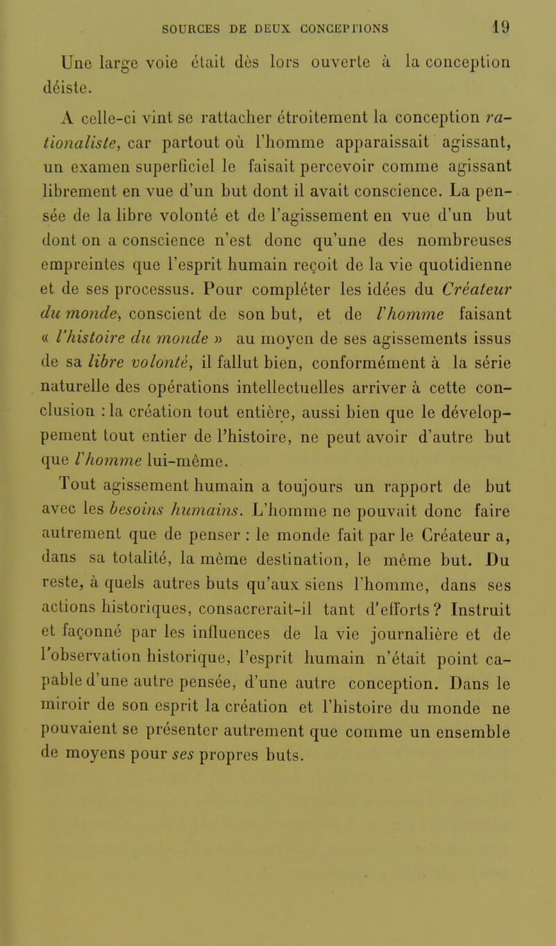 Une large voie était dès lors ouverte à la conception déiste. A celle-ci vint se rattacher étroitement la conception ra- tionaliste, car partout où l'homme apparaissait agissant, un examen superficiel le faisait percevoir comme agissant librement en vue d'un but dont il avait conscience. La pen- sée de la libre volonté et de l'agissement en vue d'un but dont on a conscience n'est donc qu'une des nombreuses empreintes que l'esprit humain reçoit de la vie quotidienne et de ses processus. Pour compléter les idées du Créateur du monde, conscient de son but, et de Vhomme faisant « l'histoire du monde » au moyen de ses agissements issus de sa libre volonté, il fallut bien, conformément à la série naturelle des opérations intellectuelles arriver à cette con- clusion : la création tout entière, aussi bien que le dévelop- pement tout entier de l'histoire, ne peut avoir d'autre but que Vhomme lui-même. Tout agissement humain a toujours un rapport de but avec les besoins humains. L'homme ne pouvait donc faire autrement que de penser : le monde fait par le Créateur a, dans sa totalité, la même destination, le même but. Du reste, à quels autres buts qu'aux siens l'homme, dans ses actions historiques, consacrerait-il tant d'efforts? Instruit et façonné par les influences de la vie journalière et de l'observation historique, l'esprit humain n'était point ca- pable d'une autre pensée, d'une autre conception. Dans le miroir de son esprit la création et l'histoire du monde ne pouvaient se présenter autrement que comme un ensemble de moyens pour ses propres buts.