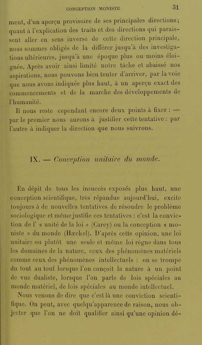 ment, d'un aperçu provisoire de ses principales directions; quant à l'explication des traits et des directions qui parais- sent aller en sens inverse de celle direction principale, nous sommes obligés de la différer jusqu'à des investiga- tions ultérieures, jusqu'à une époque plus ou moins éloi- gnée. Après avoir ainsi limité noire tâche et abaissé nos aspirations, nous pouvons bien tenter d'arriver, par la voie que nous avons indiquée plus haut, à un aperçu exact des commencements et de la marche des développemenls de rimmanilé. Il nous reste cependant encore deux points à fixer : — par le premier nous aurons à justifier celle tentative : par l'autre à indiquer la direction que nous suivrons. IX. — Concejition unitaire du monde. En dépit de tous les insuccès exposés plus haul, une conception scientifique, très répandue aujourd'hui, excite toujours à de nouvelles tentatives de résoudre le problème sociologique et même justifie ces tentatives : c'est la convic- tion de r « unité de la loi » (Carey) ou la conception « mo- nistc » du monde (Hseckel). D'après celle opinion, une loi unitaire ou plutôt une seule et même loi règne dans tous les domaines de la nature, ceux des phénomènes matériels comme ceux des phénomènes intellectuels : on se trompe du tout au tout lorsque l'on conçoit la nature à un point de vue dualiste, lorsque l'on parle de lois spéciales au monde matériel, de lois spéciales au monde intcllecluel. Nous venons de dire que c'est là une conviction scienti- fique. On peut, avec quclqu'apparence de raison, nous ob- jecter que l'on ne doit qualifier ainsi qu'une opinion dé-