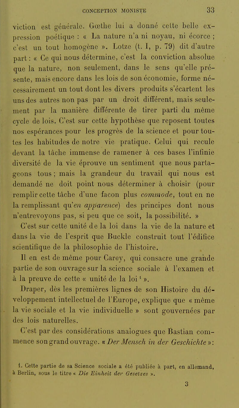 vicllon est générale. Gœtlie lui a donné celte belle ex- pression poétique : « La nature n'a ni noyau, ni écorce ; c'est un tout homogène ». Lolze (t. 1, p. 79) dit d'autre part : « Ce qui nous détermine, c'est la conviction absolue que la nature, non seulement, dans le sens qu'elle pré- sente, mais encore dans les lois de son économie, forme né- cessairement un tout dont les divers produits s'écartent les uns des autres non pas par un droit différent, mais seule- ment par la manière différente de tirer parti du même cycle de lois. C'est sur cette hypothèse que reposent toutes nos espérances pour les progrès de la science et pour tou- tes les habitudes de notre vie pratique. Celui qui recule devant la tâche immense de ramener à ces bases l'infinie diversité de la vie éprouve un sentiment que nous parta- geons tous ; mais la grandeur du travail qui nous est demandé ne doit point nous déterminer à choisir (pour remplir cette tâche d'une façon plus commode, tout en ne la remplissant qu'e;2 apparence) des principes dont nous n'entrevoyons pas, si peu que ce soit, la possibilité. » C'est sur cette unité de la loi dans la vie de la nature et dans la vie de l'esprit que Buckle construit tout l'édifice scientifique de la philosophie de l'histoire. Il en est de même pour Carey, qui consacre une grande partie de son ouvrage sur la science sociale à l'examen et à la preuve de cette « unité de la loi * ». Draper, dès les premières lignes de son Histoire du dé- veloppement intellectuel de l'Europe, explique que « même la vie sociale et la vie individuelle » sont gouvernées par des lois naturelles. C'est par des considérations analogues que Bastian com- mence son grand ouvrage. (nDer Mensch in der Geschichte)->: 1. Cette partie de sa Science sociale a été publiée à part, en allemand, à Berlin, sous le titre « Die Einheit der Gesetzes ». 3