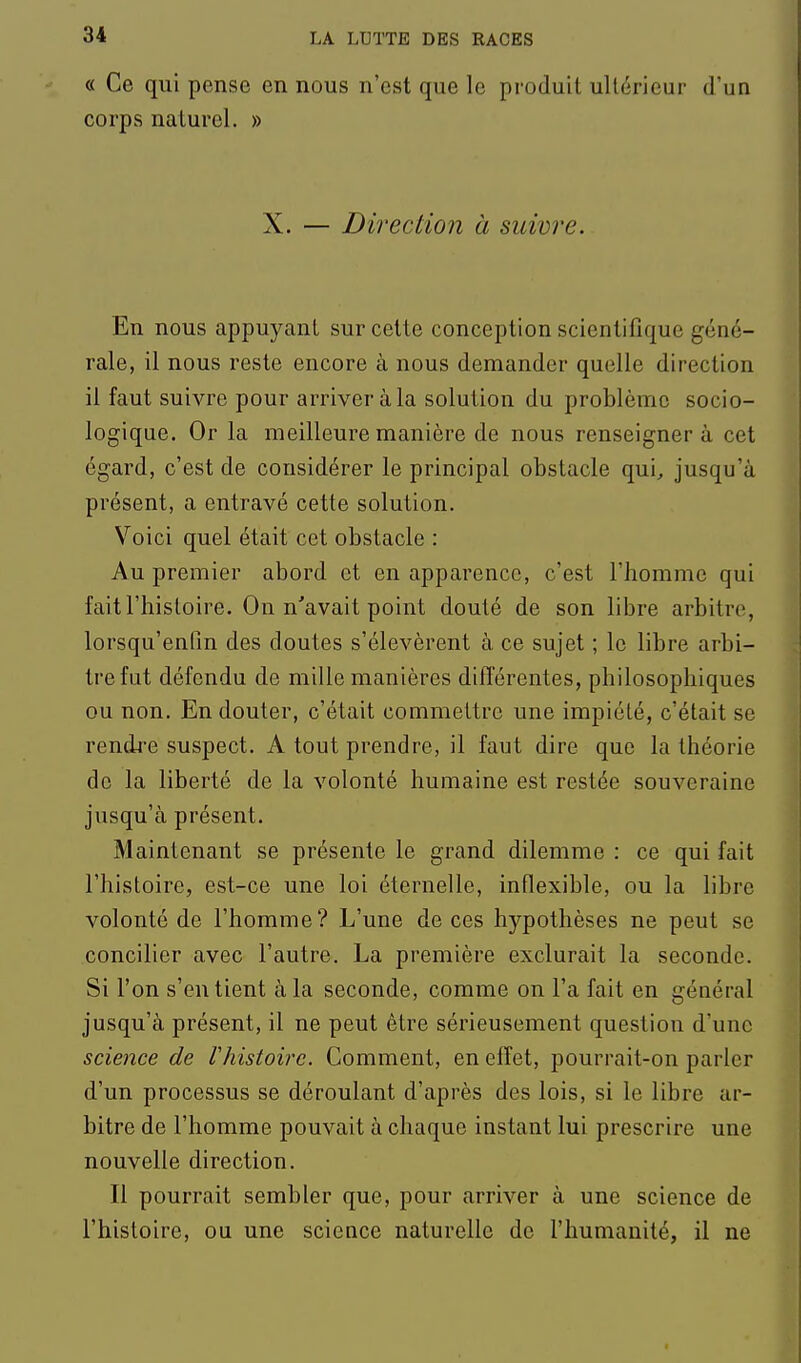 « Ce qui pense en nous n'est que le produit ultérieur d'un corps naturel. » X. — Direction à suivre. En nous appuyant sur cette conception scientifique géné- rale, il nous reste encore à nous demander quelle direction il faut suivre pour arriver à la solution du problème socio- logique. Or la meilleure manière de nous renseignera cet égard, c'est de considérer le principal obstacle qui, jusqu'à présent, a entravé cette solution. Voici quel était cet obstacle : Au premier abord et en apparence, c'est l'homme qui fait l'histoire. On n'avait point douté de son libre arbitre, lorsqu'enfm des doutes s'élevèrent à ce sujet ; le libre arbi- tre fut défendu de mille manières différentes, philosophiques ou non. En douter, c'était commettre une impiété, c'était se rendj-e suspect. A tout prendre, il faut dire que la théorie de la liberté de la volonté humaine est restée souveraine jusqu'à présent. Maintenant se présente le grand dilemme : ce qui fait l'histoire, est-ce une loi éternelle, inflexible, ou la libre volonté de l'homme? L'une de ces hypothèses ne peut se concilier avec l'autre. La première exclurait la seconde. Si l'on s'en tient à la seconde, comme on l'a fait en général jusqu'à présent, il ne peut être sérieusement question d'une science de Hiistoirc. Comment, en effet, pourrait-on parler d'un processus se déroulant d'après des lois, si le libre ar- bitre de l'homme pouvait à chaque instant lui prescrire une nouvelle direction. Il pourrait sembler que, pour arriver à une science de l'histoire, ou une science naturelle de l'humanité, il ne