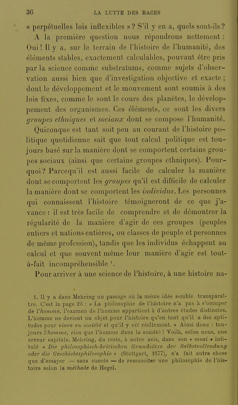 « perpétuelles lois inflexibles »? S'il y en a, quels sont-ils? A la première question nous répondrons nettement : Oui ! 11 y a, sur le terrain de l'histoire de l'humanité, des éléments stables, exactement calculables, pouvant être pris par la science comme substratums, comme sujets d'obser- vation aussi bien que d'investigation objective et exacte ; dont le développement et le mouvement sont soumis à des lois fixes, comme le sont le cours des planètes, le dévelop- pement des organismes. Ces éléments, ce sont les divers groupes ethniques et sociaux dont se compose l'humanité. Quiconque est tant soit peu au courant de l'histoire po- litique quotidienne sait que tout calcul politique est tou- jours basé sur la manière dont se comportent certains grou- pes sociaux (ainsi que certains groupes ethniques). Pour- quoi? Parcequ'il est aussi facile de calculer la manière dont se comportent les groupes qu'il est difticile de calculer la manière dont se comportent les individus. Les personnes qui connaissent l'histoire témoigneront de ce que j'a- vance : il est très facile de comprendre et de démontrer la régularité de la manière d'agir de ces groupes (peuples entiers et nations entières, ou classes de peuple et personnes de même profession), tandis que les individus échappent au calcul et que souvent même leur manière d'agir est lout- à-fait incompréhensible Pour arriver à une science de l'histoire, à une histoire na- 1. Il y a dans Mehring un passage où la même idée semble transparaî- tre. C'est la page 26 : « La philosophie de l'histoire n'a pas îi s'occuper de l'homme, l'examen de l'homme appartient à d'autres éludes distinctes. L'homme ne devient un objet pour l'histoire qu'en tant qu'il a des apti- tudes pour vivre en société et qu'il y vit réellement. » Ainsi donc : tou- jours l'homme, rien que l'homme dans la société ! Voilà, selon nous, une erreur capitale. Mehring, du reste, à notre avis, dans son « essai » inti- tulé « Die philosophisch-kritischen Grundsiitse der Selbstvollendung oder die Geschichtsphilosojjhie » (Stuttgart, 1877), n'a fait autre chose que d'essayer — sans succès — de ressusciter une philosophie de l'his- toire selon la méthode de Hegel.