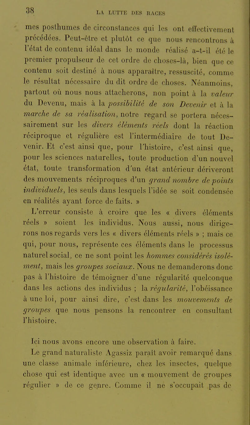 mes poslhumes de circonstances qui les ont eiïectivement précédées. Peut-être et plutôt ce que nous rencontrons à l'état de contenu idéal dans le monde réalisé a-t-il été le premier propulseur de cet ordre de choses-là, bien que ce contenu soit destiné à nous apparaître, ressuscité, comme le résultat nécessaire du dit ordre de choses. Néanmoins, partout où nous nous attacherons, non point à la valeur du Devenu, mais à la possibilité de son Devenir et à la marche de sa réalisation, notre regard se portera néces- sairement sur les divers éléments réels dont la réaction réciproque et régulière est l'intermédiaire de tout De- venir. Et c'est ainsi que, pour Thistoire, c'est ainsi que, pour les sciences naturelles, toute production d'un nouvel état, toute transformation d un état antérieur dériveront des mouvements réciproques d'un grand nombre de points individuels, les seuls dans lesquels l'idée se soit condensée en réalités ayant force de faits. » L'erreur consiste à croire que les « divers éléments réels » soient les individus. Nous aussi, nous dirige- rons nos regards vers les « divers éléments réels » ; mais ce qui, pour nous, représente ces éléments dans le processus naturel social, ce ne sont point les hommes considérés isolé- ment, mais les groupes sociaux. Nous ne demanderons donc pas à l'histoire de témoigner d'une régularité quelconque dans les actions des individus ; la régularité, l'obéissance à une loi, pour ainsi dire, c'est dans les mouvements de groupes que nous pensons la rencontrer en consultant l'histoire. Ici nous avons encore une observation à faire. Le grand naturaliste Agassiz paraît avoir remarqué dans une classe animale inférieure, chez les insectes, quelque chose qui est identique avec un « mouvement de groupes régulier » de ce genre. Comme il ne s'occupait pas do