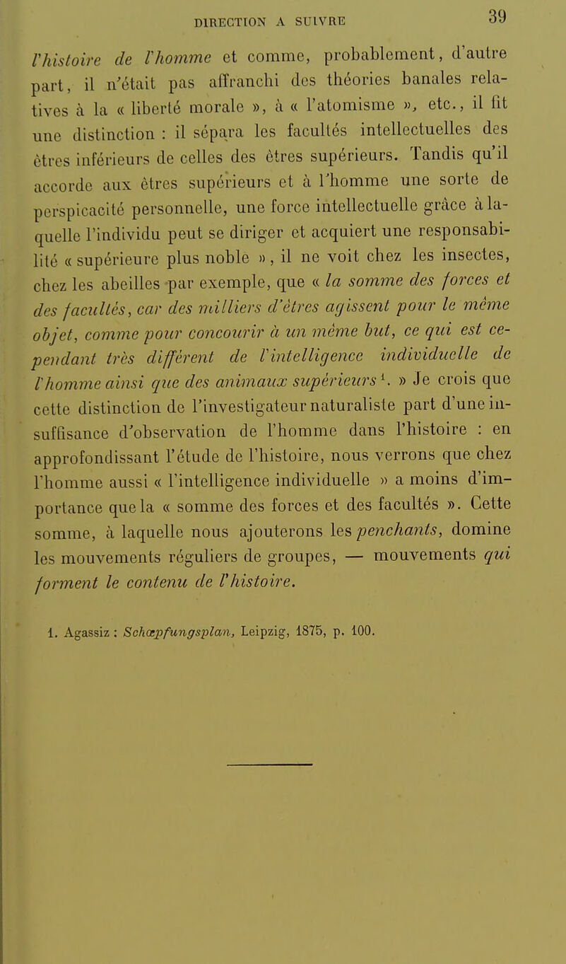 rhistoire de Vhomme et comme, probablement, d'autre part, il n'était pas aiïranchi dos théories banales rela- tives à la « liberté morale », à « l'atomisme », etc., il fit une distinction : il sépara les facullés intellectuelles des êtres inférieurs de celles des êtres supérieurs. Tandis qu'il accorde aux êtres supérieurs et à Thomme une sorte de perspicacité personnelle, une force intellectuelle grâce à la- quelle l'individu peut se diriger et acquiert une responsabi- lité «supérieure plus noble », il ne voit chez les insectes, chez les abeilles -par exemple, que « la somme des forces et des facullés, car des milliers d'êtres agissent pour le même objet, comme pour concourir à un même but, ce qui est ce- pendant très différent de Vintelligence individuelle de l'homme ainsi que des animaux supérieurs K » Je crois que cette distinction de l'investigateur naturaliste part d'une in- suffisance d'observation de l'homme dans l'histoire : en approfondissant l'étude de l'histoire, nous verrons que chez l'homme aussi « l'intelligence individuelle » a moins d'im- portance que la « somme des forces et des facultés ». Cette somme, à laquelle nous ajouterons les penchants, domine les mouvements réguliers de groupes, — mouvements qui forment le contenu de l'histoire. 1. Agassiz : Schœi^fungsplan, Leipzig, 1875, p. 100.