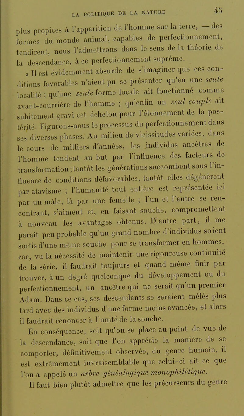 plus propices à l'apparition de rhomme sur la terre, - des formes du monde animal, capables de perfectionnement, tendirent, nous l'admettrons dans le sens de la théorie de la descendance, à ce perfectionnement suprême. c( Il est évidemment absurde de s'imaginer que ces con- ditions favorables n aient pu se présenter qu'en une seule localité ; qu'une seule forme locale ait fonctionné comme avant-courrière de l'homme ; qu'enfin un seul couple ait subitement gravi cet échelon pour l'étonnement de la pos- térité. Figurons-nous le processus du perfectionnement dans ses diverses phases. Au milieu de vicissitudes variées, dans le cours de milliers d'années, les .individus ancêtres de l'homme tendent au but par l'influence des facteurs de transformation ; tantôt les générations succombent sous l'in- fluence de conditions défavorables, tantôt elles dégénèrent par atavisme ; l'humanité tout entière est représentée ici par un màle, là par une femelle ; l'un et l'autre se ren- contrant, s'aiment et, en faisant souche, compromettent à nouveau les avantages obtenus. D'autre part, il me parait peu probable qu'un grand nombre d'individus soient sortis d'une même souche pour se transformer en hommes,^ car, vu la nécessité de maintenir une rigoureuse continuité de la série, il faudrait toujours et quand même finir par trouver, à un degré quelconque du développement ou du perfectionnement, un ancêtre qui ne serait qu'un premier Adam. Dans ce cas, ses descendants se seraient mêlés plus tard avec des individus d'une forme moins avancée, et alors il faudrait renoncer à l'unité de la souche. En conséquence, soit qu'on se place au point de vue de la descendance, soit que l'on apprécie la manière de se comporter, définitivement observée, du genre humain, il est extrêmement invraisemblable que celui-ci ait ce que l'on a appelé un arbre généalogique monophilétique. Il faut bien plutôt admettre que les précurseurs du genre