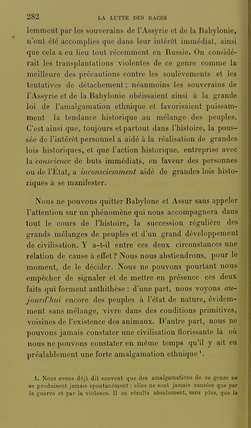 lemment par les souverains de l'Assyrie et de la Bahylonie, n'ont été accomplies que dans leur intérêt immédiat, ainsi que cela a eu lieu tout récemment en Russie. On considé- rait les transplantations violentes de ce genre comme la meilleure des précautions contre les soulèvements et les tentatives de détachement ; néanmoins les souverains de l'Assyrie et de la Babylonie obéissaient ainsi à la grande loi de l'amalgamation ethnique et favorisaient puissam- ment la tendance historique au mélange des peuples. C'est ainsi que, toujours et partout dans l'histoire, la pous- sée de l'intérêt personnel a aidé à la réalisation de grandes lois historiques, et que l'action historique^ entreprise avec la conscience de buts immédiats, en faveur des personnes ou de l'Etat, a inconsciemment aidé de grandes lois histo- riques à se manifester. Nous ne pouvons quitter Babylone et Assur sans appeler l'attention sur un phénomène qui nous accompagnera dans tout le cours de l'histoire, la succession régulière des grands mélanges de peuples et d'un grand développement de civilisation. Y a-t-il entre ces deux circonstances une relation de cause à effet? Nous nous abstiendrons, pour le moment, de le décider. Nous ne pouvons pourtant nous empêcher de signaler et de mettre en présence ces deux faits qui forment anthithèse : d'une part, nous voyons au- jourd'hui encore des peuples à l'état de nature, évidem- ment sans mélange, vivre dans des conditions primitives, voisines de l'existence des animaux. D'autre part, nous ne pouvons jamais constater une civilisation florissante là où nous ne pouvons constater en même temps qu'il y ait eu préalablement une forte amalgamation ethnique *. 1. Nous avons déjà dit souvent que des amalgamations de ce genre ne se pï'oduisent jamais spontanément : elles ne sont jamais causées que par la guerre et par la violence. Il en résulte absolument, sans plus, que la