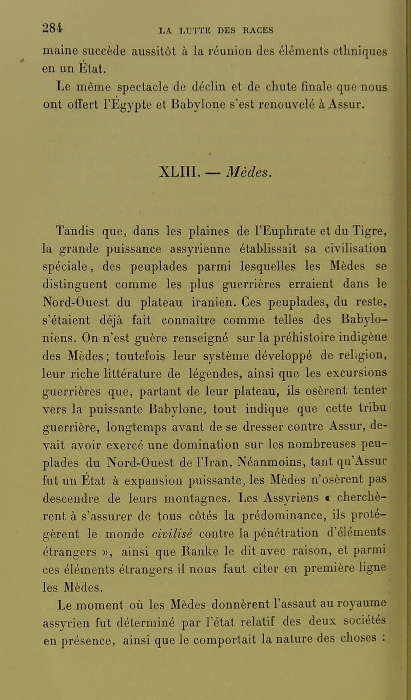 maine succède aussitôt à la réunion des éléments ethniques en un État. Le même spectacle de déclin et de chute finale que nous ont offert l'Egypte et Babylone s'est renouvelé àAssur. XLIII. — Mèdes. Tandis que, dans les plaines de l'Euphrate et du Tigre, la grande puissance assyrienne établissait sa civilisation spéciale, des peuplades parmi lesquelles les Mèdes se distinguent comme les plus guerrières erraient dans le Nord-Ouest du plateau iranien. Ces peuplades, du reste, s'étaient déjà fait connaître comme telles des Babylo- niens, On n'est guère renseigné sur la préhistoire indigène des Mèdes ; toutefois leur système développé de religion, leur riche littérature de légendes, ainsi que les excursions guerrières que, partant de leur plateau, ils osèrent tenter vers la puissante Babylone, tout indique que cette tribu guerrière, longtemps avant de se dresser contre Assur, de- vait avoir exercé une domination sur les nombreuses peu- plades du Nord-Ouest de l'Iran. Néanmoins, tant qu'Assur fut un État à expansion puissante, les Mèdes n'osèrent pas descendre de leurs montagnes. Les Assyriens « cherchè- rent à s'assurer de tous côtés la prédominance, ils proté- gèrent le monde civilisé contre la pénétration d'éléments étrangers », ainsi que Ranke le dit avec raison, et parmi ces éléments étrangers il nous faut citer en première ligne les Mèdes. Le moment où les Mèdes donnèrent l'assaut au royaume assyrien fut déterminé par l'état relatif des deux sociétés en présence, ainsi que le comportait la nature des choses :