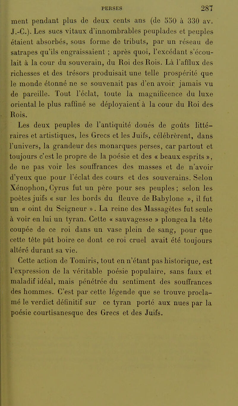 ment pendant plus de deux cents ans (de 530 à 330 av. J.-C). Les sucs vitaux d'innombrables peuplades et peuples étaient absorbés, sous forme de tributs, par un réseau de satrapes qu'ils engraissaient ; après quoi, l'excédant s'écou- lait à la cour du souverain, du Roi des Rois. Là l'afflux des richesses et des trésors produisait une telle prospérité que le monde étonné ne se souvenait pas d'en avoir jamais vu de pareille. Tout l'éclat, toute la magnificence du luxe oriental le plus raffiné se déployaient à la cour du Roi des Rois. Les deux peuples de l'antiquité doués de goùls litté- raires et artistiques, les Grecs et les Juifs, célébrèrent, dans l'univers, la grandeur des monarques perses, car partout et toujours c'est le propre de la poésie et des « beaux esprits », de ne pas voir les souffrances des masses et de n'avoir d'yeux que pour l'éclat des cours et des souverains. Selon Xénophon, Cyrus fut un père pour ses peuples ; selon les poètes juifs « sur les bords du fleuve de Babylone », il fut un « oint du Seigneur ». La reine des Massagètes fut seule à voir en lui un tyran. Cette « sauvagesse » plongea la tète coupée de ce roi dans un vase plein de sang, pour que cette tète pùt boire ce dont ce roi cruel avait été toujours altéré durant sa vie. Cette action de Tomiris, tout en n'étant pas historique, est l'expression de la véritable poésie populaire, sans faux et maladif idéal, mais pénétrée du sentiment des souffrances des hommes. C'est par cette légende que se trouve procla- mé le verdict définitif sur ce tyran porté aux nues par la poésie courtisanesque des Grecs et des Juifs.
