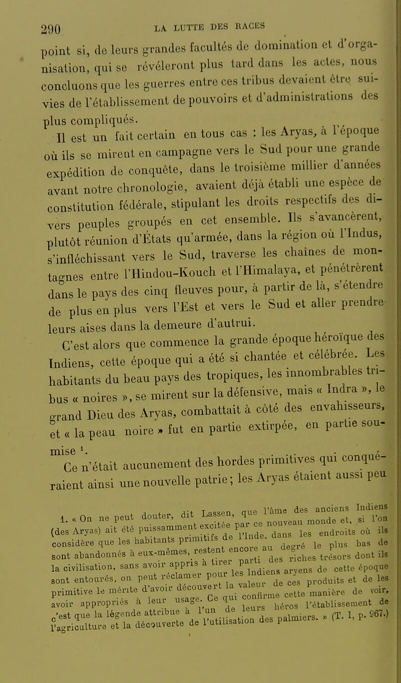 point si, de leurs grandes facultés de domination et d'orga- nisation, qui se révéleront plus lard dans les actes, nous concluons que les guerres entre ces tribus devaient être sui- vies de l'établissement de pouvoirs et d'administrations des plus compliqués. Il est un fait certain en tous cas : les Aryas, à 1 époque où ils se mirent en campagne vers le Sud pour une grande expédition de conquête, dans le troisième millier d'années avant notre chronologie, avaient déjà établi une espèce de constitution fédérale, stipulant les droits respectifs des di- vers peuples groupés en cet ensemble. Ils s'avancèrent, plutôt réunion d'États qu'armée, dans la région ou 1 Indus, s'infléchissant vers le Sud, traverse les chaînes de mon- tagnes entre l'Hindou-Kouch et l'Himalaya, et pénétrèrent dans le pays des cinq fleuves pour, à partir de là, s'étendre de plus en plus vers l'Est et vers le Sud et aller prendre- leurs aises dans la demeure d'autrui. C'est alors que commence la grande époque héroïque des Indiens, cette époque qui a été si chantée et célébrée. Les habitants du beau pays des tropiques, les innombrables tri- bus « noires ». se mirent sur la défensive, mais « Indra », le .rand Dieu des Aryas, combattait à côté des envahisseurs, et ce la peau noire . fut en partie extirpée, en partie sou- mise . ... • „„„„,io Ce n'était aucunement des hordes primitives qm conqué- raient ainsi une nouvelle patrie ; les Aryas étaient aussi peu ,.«0. ne peu. doute. ^-'^^1^^'iC (des Aryas) ait été puissamment exe tée pa 2 endroits où ils considère que les habitants pnmit fs ^ ^j^f-/^^^^^ 1,3 bas de sont abandonnés à eu-mêmes. restent enco au de J^^^^ ^^^^ .^^ la civilisation, sans avoir appns a f;^';./;;^^^^ de cette époque sont entourés, on peut réclamer pour ^^^J^^ ^^^/JJf .^^uits et de les