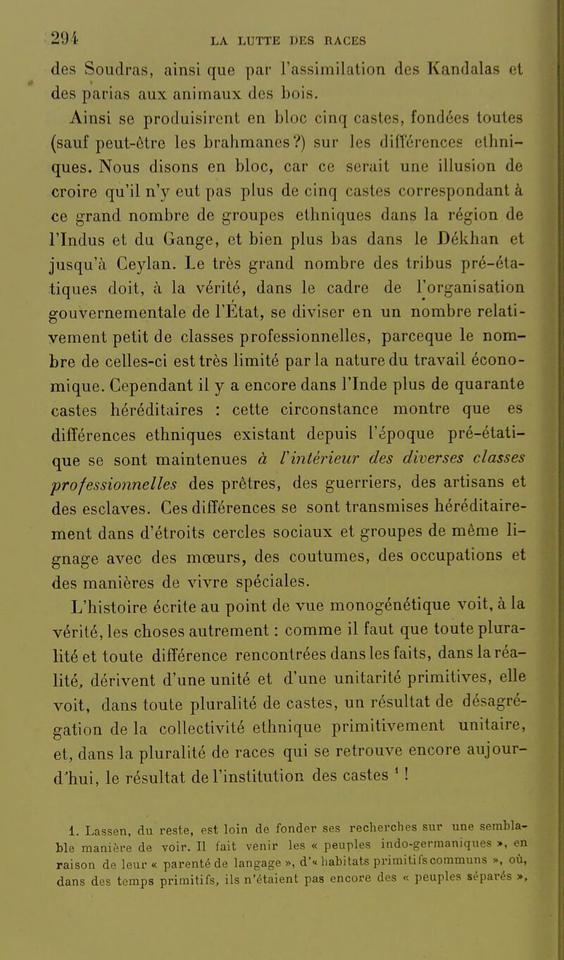des Soudras, ainsi que par Fassimilation des Kandalas et des parias aux animaux des bois. Ainsi se produisirent en bloc cinq castes, fondées toutes (sauf peut-ôtre les brahmanes?) sur les différences ethni- ques. Nous disons en bloc, car ce serait une illusion de croire qu'il n'y eut pas plus de cinq castes correspondant à ce grand nombre de groupes ethniques dans la région de rindus et du Gange, et bien plus bas dans le Dékhan et jusqu'à Ceylan. Le très grand nombre des tribus pré-éta- tiques doit, à la vérité, dans le cadre de l'organisation gouvernementale de l'Etat, se diviser en un nombre relati- vement petit de classes professionnelles, parceque le nom- bre de celles-ci est très limité parla nature du travail écono- miique. Cependant il y a encore dans l'Inde plus de quarante castes héréditaires : cette circonstance montre que es différences ethniques existant depuis l'époque pré-étati- que se sont maintenues à Vintèrieur des diverses classes professionnelles des prêtres, des guerriers, des artisans et des esclaves. Ces différences se sont transmises héréditaire- ment dans d'étroits cercles sociaux et groupes de même li- gnage avec des mœurs, des coutumes, des occupations et des manières de vivre spéciales. L'histoire écrite au point de vue monogénétique voit, à la vérité, les choses autrement : comme il faut que toute plura- lité et toute différence rencontrées dans les faits, dans la réa- lité, dérivent d'une unité et d'une unitarité primitives, elle voit, dans toute pluralité de castes, un résultat de désagré- gation de la collectivité ethnique primitivement unitaire, et, dans la pluralité de races qui se retrouve encore aujour- d'hui, le résultat de l'institution des castes ' ! 1. Lassen, du reste, est loin de fonder ses recherches sur une sembla- ble manière de voir. Il fait venir les « peuples indo-germaniques », en raison de leur « parenté de langage », d'« habitats primitifs communs », où, dans des temps primitifs, ils n'étaient pas encore des « peuples séparés >,