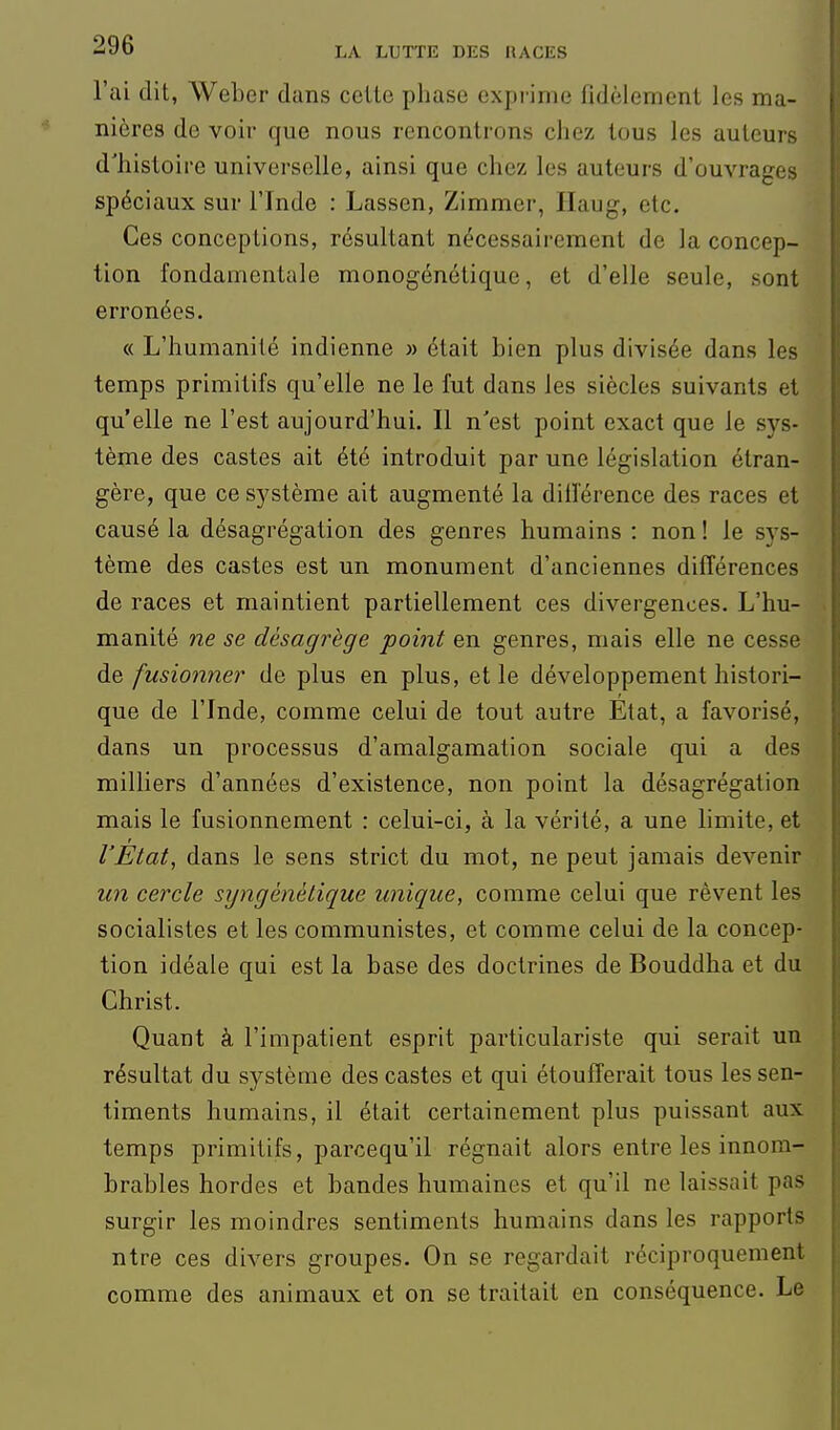 l'ai dit, Weber dans celle phase exprime fidèlement les ma- nières de voir que nous rencontrons chez tous les auteurs d'histoire universelle, ainsi que chez les auteurs d'ouvrages spéciaux sur l'Inde : Lassen, Zimmer, Ilaug, etc. Ces conceptions, résultant nécessairement de la concep- tion fondamentale monogénétique, et d'elle seule, sont erronées. « L'humanité indienne » était bien plus divisée dans les temps primitifs qu'elle ne le fut dans les siècles suivants et qu'elle ne l'est aujourd'hui. Il n'est point exact que le sys- tème des castes ait été introduit par une législation étran- gère, que ce système ait augmenté la diiï'érence des races et causé la désagrégation des genres humains : non ! le sys- tème des castes est un monument d'anciennes différences de races et maintient partiellement ces divergences. L'hu- manité ne se désagrège point en genres, mais elle ne cesse de fusionner de plus en plus, et le développement histori- que de l'Inde, comme celui de tout autre État, a favorisé, dans un processus d'amalgamation sociale qui a des milliers d'années d'existence, non point la désagrégation mais le fusionnement : celui-ci, à la vérité, a une limite, et l'Etat, dans le sens strict du mot, ne peut jamais devenir un cercle syngénélique unique, comme celui que rêvent les socialistes et les communistes, et comme celui de la concep- tion idéale qui est la base des doctrines de Bouddha et du Christ. Quant à l'impatient esprit particulariste qui serait un résultat du système des castes et qui étoufferait tous les sen- timents humains, il était certainement plus puissant aux temps primitifs, parcequ'il régnait alors entre les innom- brables hordes et bandes humaines et qu'il ne laissait pas surgir les moindres sentiments humains dans les rapports ntre ces divers groupes. On se regardait réciproquement comme des animaux et on se traitait en conséquence. Le