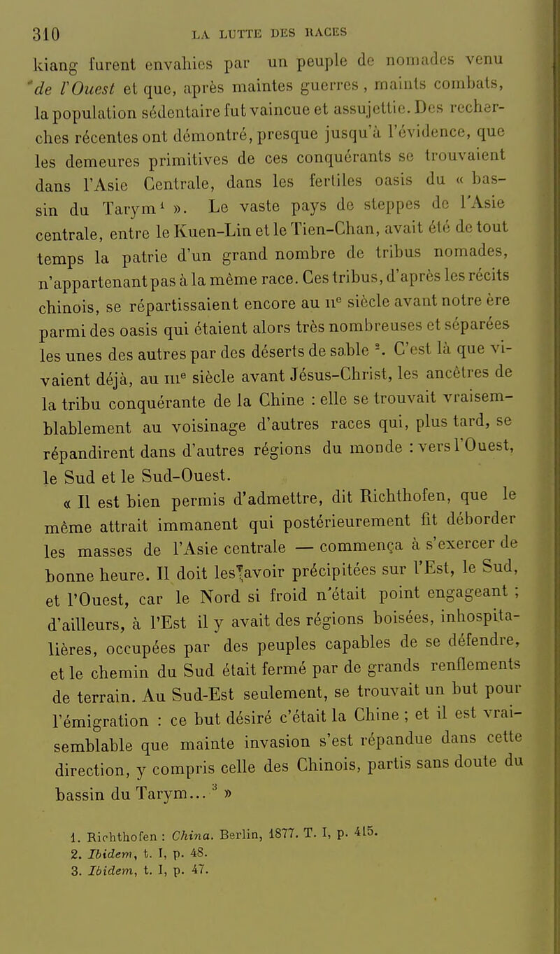 kiang furent envahies par un peuple de nomades venu 'de VOuest el que, après maintes guerres , maints combats, la population sédentaire fut vaincue et assujettie. Des recher- ches récentes ont démontré, presque jusqu'à l'évidence, que les demeures primitives de ces conquérants se trouvaient dans l'Asie Centrale, dans les fertiles oasis du « bas- sin du Tarym^ ». Le vaste pays de steppes de l'Asie centrale, entre le Kuen-Lin et le Tien-Chan, avait été de tout temps la patrie d'un grand nombre de tribus nomades, n'appartenant pas à la même race. Ces tribus, d'après les récits chinois, se répartissaient encore au 11° siècle avant notre ère parmi des oasis qui étaient alors très nombreuses et séparées les unes des autres par des déserts de sable C'est là que vi- vaient déjà, au m« siècle avant Jésus-Christ, les ancêtres de la trihu conquérante de la Chine : elle se trouvait vraisem- blablement au voisinage d'autres races qui, plus tard, se répandirent dans d'autres régions du monde : vers l'Ouest, le Sud et le Sud-Ouest. « Il est bien permis d'admettre, dit Richthofen, que le même attrait immanent qui postérieurement fit déborder les masses de l'Asie centrale — commença à s'exercer de bonne heure. Il doit les^avoir précipitées sur l'Est, le Sud, et l'Ouest, car le Nord si froid n'était point engageant ; d'ailleurs, à l'Est il y avait des régions boisées, inhospita- lières, occupées par des peuples capables de se défendre, et le chemin du Sud était fermé par de grands renfiements de terrain. Au Sud-Est seulement, se trouvait un but pour l'émigration : ce but désiré c'était la Chine ; et il est vrai- semblable que mainte invasion s'est répandue dans cette direction, y compris celle des Chinois, partis sans doute du bassin du Tarym... » 1. Rirhthofen : China. Berlin, 1877. T. I, p. 415. 2. Ibidem, t. I, p. 48.
