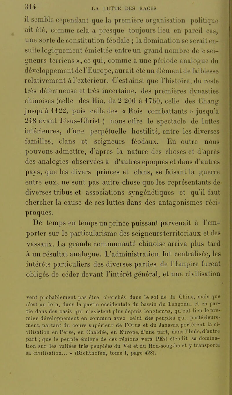 il semble cependant que la première organisation politique ait été, comme cela a presque toujours lieu en pareil cas, une sorte de constitution féodale ; la domination se serait en- suite logiquement émicttée entre un grand nombre de «sei- gneurs terriens », ce qui, comme à une période analogue du développement de l'Europe, aurait été un élément de faiblesse relativement à l'extérieur. C'est ainsi que l'histoire, du reste très défectueuse et très incertaine, des premières dynasties chinoises (celle des Hia, de 2 200 à 1760, celle des Chang jusqu'à 1122, puis celle des « Rois combattants » jusqu'à 248 avant Jésus-Christ ) nous offre le spectacle de luttes intérieures, d'une perpétuelle hostilité, entre les diverses familles, clans et seigneurs féodaux. En outre nous pouvons admettre, d'après la nature des choses et d'après des analogies observées à d'autres époques et dans d'autres pays, que les divers princes et clans, se faisant la guerre entre eux, ne sont pas autre chose que les représentants de^ diverses tribus et associations syngénétiques et qu'il faut chercher la cause de ces luttes dans des antagonismes réci- proques. De temps en temps un prince puissant parvenait à l'em- porter sur le particularisme des seigneursterritoriaux et des vassaux. La grande communauté chinoise arriva plus tard à un résultat analogue. L'administration fut centralisée, les intérêts particuliers des diverses parties de l'Empire furent obligés de céder devant l'intérêt général, et une civilisation vent probablement pas être cherchés dans le sol de la Chine, mais que c'est au loin, dans la partie occidentale du bassin du Tangoun, et en par- tie dans des oasis qui n'existent plus depuis longtemps, qu'eut lieu le pre- mier développement en commun avec celui des peuples qui, postérieure- ment, partant du cours supérieur de l'Orus et du Janavas, portèrent la ci- vilisation en Perse, en Chaldée, en Europe, d'une part, dans l'Inde, d'autre part ; que le peuple émigré de ces régions vers l'Est étendit sa domina- tion sur les vallées très peuplées du Véi et du Hou-soug-lio et y transporta sa civilisation... » (Richthofen, tome I, page 428).