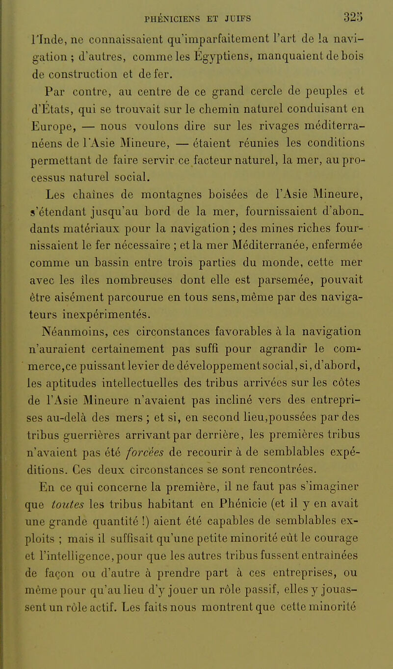 rinde, ne connaissaient qu'imparfaitement l'art de la navi- gation ; d'autres, comme les Egyptiens, manquaient de bois de construction et de fer. Par contre, au centre de ce grand cercle de peuples et d'Etats, qui se trouvait sur le chemin naturel conduisant en Europe, — nous voulons dire sur les rivages méditerra- néens de l'Asie Mineure, — étaient réunies les conditions permettant de faire servir ce facteur naturel, la mer, aupro^ cessus naturel social. Les chaînes de montagnes boisées de l'Asie Mineure, s'étendant jusqu'au bord de la mer, fournissaient d'abon_ dants matériaux pour la navigation ; des mines riches four- nissaient le fer nécessaire ; et la mer Méditerranée, enfermée comme un bassin entre trois parties du monde, cette mer avec les îles nombreuses dont elle est parsemée, pouvait être aisément parcourue en tous sens, même par des naviga- teurs inexpérimentés. Néanmoins, ces circonstances favorables à la navigation n'auraient certainement pas suffi pour agrandir le com^ merce,ce puissant levier de développement social, si, d'abord, les aptitudes intellectuelles des tribus arrivées sur les côtes de l'Asie Mineure n'avaient pas incliné vers des entrepri- ses au-delà des mers ; et si, en second lieu,poussées par des tribus guerrières arrivant par derrière, les premières tribus n'avaient pas été forcées de recourir à de semblables expé- ditions. Ces deux circonstances se sont rencontrées. En ce qui concerne la première, il ne faut pas s'imaginer que toutes les tribus habitant en Phénicie (et il y en avait une grande quantité !) aient été capables de semblables ex- ploits ; mais il suffisait qu'une petite minorité eût le courage et l'intelligence, pour que les autres tribus fussent entraînées de façon ou d'autre à prendre part à ces entreprises, ou même pour qu'au lieu d'y jouer un rôle passif, elles y jouas- sent un rôle actif. Les faits nous montrent que cette minorité