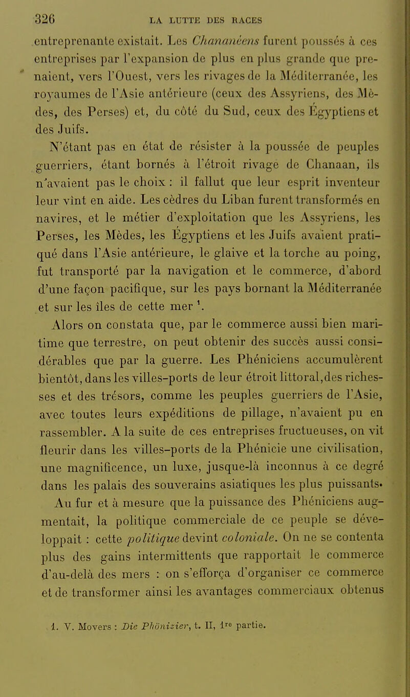 entreprenante existait. Les Chananéens furent poussés à ces entreprises par l'expansion de plus en plus grande que pre- naient, vers l'Ouest, vers les rivages de la Méditerranée, les royaumes de l'Asie antérieure (ceux des Assyriens, des Mè- des, des Perses) et, du côté du Sud, ceux des Egyptiens et des Juifs. N'étant pas en état de résister à la poussée de peuples guerriers, étant bornés à l'étroit rivage de Chanaan, ils n'avaient pas le choix : il fallut que leur esprit inventeur leur vînt en aide. Les cèdres du Liban furent transformés en navires, et le métier d'exploitation que les Assyriens, les Perses, les Mèdes, les Egyptiens et les Juifs avaient prati- qué dans l'Asie antérieure, le glaive et la torche au poing, fut transporté par la navigation et le commerce, d'abord d'une façon pacifique, sur les pays bornant la Méditerranée et sur les îles de cette mer Alors on constata que, par le commerce aussi bien mari- time que terrestre, on peut obtenir des succès aussi consi- dérables que par la guerre. Les Phéniciens accumulèrent bientôt, dans les villes-ports de leur étroit littoral,des riches- ses et des trésors, comme les peuples guerriers de l'Asie, avec toutes leurs expéditions de pillage, n'avaient pu en rassembler. A la suite de ces entreprises fructueuses, on vit fleurir dans les villes-ports de la Phénicie une civilisation, une magnificence, un luxe, jusque-là inconnus à ce degré dans les palais des souverains asiatiques les plus puissants» Au fur et à mesure que la puissance des Phéniciens aug- mentait, la politique commerciale de ce peuple se déve- loppait : cette politique devint coloniale. On ne se contenta plus des gains intermittents que rapportait le commerce d'au-delà des mers : on s'efforça d'organiser ce commerce et de transformer ainsi les avantages commerciaux obtenus i. Y. Movers : Die Phônizier, t. II, 1 partie.