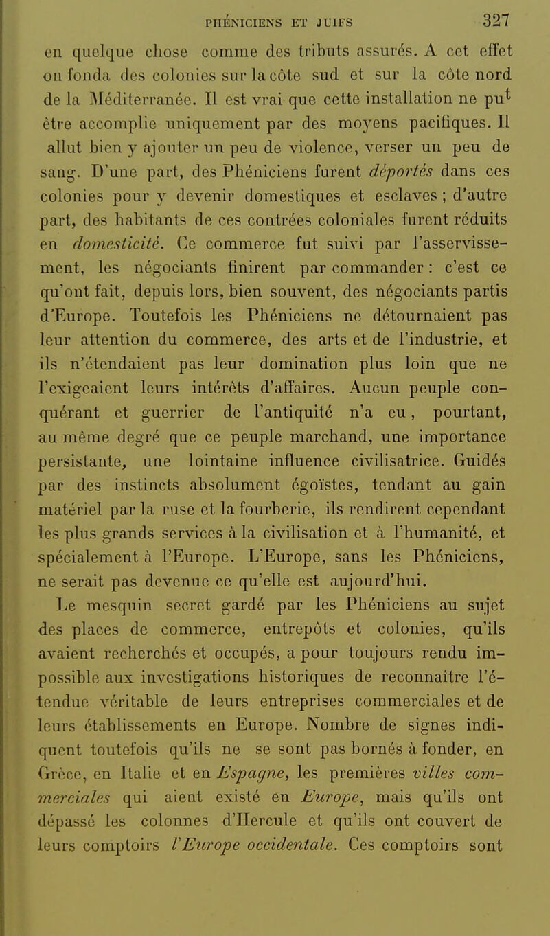en quelque chose comme des tributs assurés. A cet effet on fonda des colonies sur la côte sud et sur la côte nord de la Méditerranée. Il est vrai que cette installation ne pu* être accomplie uniquement par des moyens pacifiques. Il allut bien y ajouter un peu de violence, verser un peu de sang. D'une part, des Phéniciens furent déportés dans ces colonies pour y devenir domestiques et esclaves ; d'autre part, des habitants de ces contrées coloniales furent réduits en domesticité. Ce commerce fut suivi par l'asservisse- ment, les négociants finirent par commander : c'est ce qu'ont fait, depuis lors, bien souvent, des négociants partis d'Europe. Toutefois les Phéniciens ne détournaient pas leur attention du commerce, des arts et de l'industrie, et ils n'étendaient pas leur domination plus loin que ne l'exigeaient leurs intérêts d'affaires. Aucun peuple con- quérant et guerrier de l'antiquité n'a eu, pourtant, au même degré que ce peuple marchand, une importance persistante, une lointaine influence civilisatrice. Guidés par des instincts absolument égoïstes, tendant au gain matériel par la ruse et la fourberie, ils rendirent cependant les plus grands services à la civilisation et à l'humanité, et spécialement à l'Europe. L'Europe, sans les Phéniciens, ne serait pas devenue ce qu'elle est aujourd'hui. Le mesquin secret gardé par les Phéniciens au sujet des places de commerce, entrepôts et colonies, qu'ils avaient recherchés et occupés, a pour toujours rendu im- possible aux investigations historiques de reconnaître l'é- tendue véritable de leurs entreprises commerciales et de leurs établissements en Europe. Nombre de signes indi- quent toutefois qu'ils ne se sont pas bornés à fonder, en Grèce, en Italie et en Espagne, les premières villes com- merciales qui aient existé en Europe, mais qu'ils ont dépassé les colonnes d'Hercule et qu'ils ont couvert de leurs comptoirs VEurope occidentale. Ces comptoirs sont