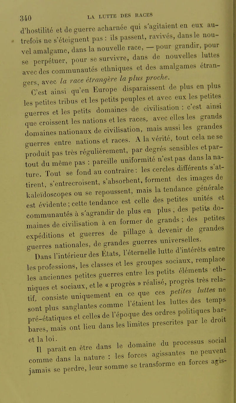 d'hostilité et de guerre acharnée qui s'agitaient en eux au- trefois ne s'éteignent pas : ils passent, ravivés, dans le nou- vel amalgame, dans la nouvelle race, - pour grand.r, pour se perpétuer, pour se survivre, dans de nouvelles luttes avec des communautés ethniques et des amalgames etran- o-ers avec la race itrangire la plus proche. C'est ainsi qu'en Europe disparaissent de plus en p us les petites tribus et les petits peuples et avec eux les pel.tes guerres et les petits domaines de civilisation : c est ams> L croissent les nations et les races, avec elles les grands don,aines nationaux de civilisation, mais auss, les grandes guerres entre nations et races. A la vérité, tout cela ne se produit pas très régulièrement, par degrés sens.b es e par- tout du même pas : pareille uniformité n'est pas dans la na- ture Tout se fond au contraire-.les cercles Merents s at- tirent, s'entrecroisent, s'absorbent, forment des .mages de leïdoscopes ou se repoussent, mais la tendance générale st évidente; cette tendance est celle des petites un, es et mmunautés . s'agrandir de plus en V^^-^-^^^'^ uiaines de civdisat.on à en former de grands , des peUte expéditions et guerres de pillage a deven.r d grandes guerres nationales, de grandes guerres unrverse les ' Dans l'intérieur des États, l'éternelle lutte d'-t-e^^ n lesprolessions, les classes et les S'^P---^^ t les anciennes petites guerres entre 1- P'^rda- . „„;=i,v et le « urogres » réalise, progrès très reia mquesetsoc,aux,etle« pr XTrsrrtri:: rétLt.es Udes temps Ïé Sl :t celles de l'époque des ordres P»!,^^^^^^^^^ bares, mais ont lieu dans les lim.tes prescrites par le ^'-'rnrit:;x^^^^