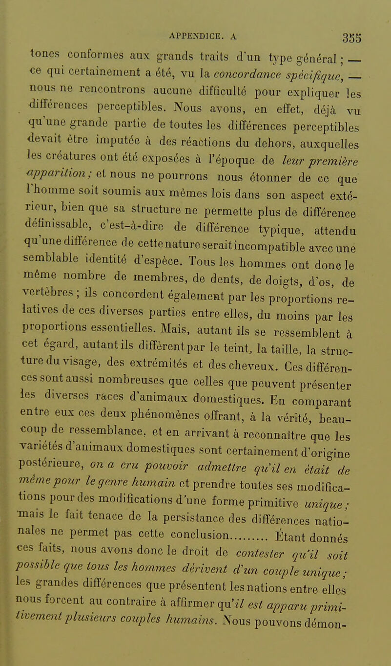 tones conformes aux grands traits d'un t3'po général ; — ce qui certainement a été, vu la concordance spécifique, — nous ne rencontrons aucune difficulté pour expliquer les diirérences perceptibles. Nous avons, en efîet, déjà vu qu'une grande partie de toutes les différences perceptibles devait être imputée à des réactions du dehors, auxquelles les créatures ont été exposées à l'époque de leur première «/?/?fln7/ow; et nous ne pourrons nous étonner de ce que l'homme soit soumis aux mêmes lois dans son aspect exté- rieur, bien que sa structure ne permette plus de différence défmissable, c'est-à-dire de différence typique, attendu qu'une différence de cette nature serait incompatible avec une semblable identité d'espèce. Tous les hommes ont donc le même nombre de membres, de dents, de doigts, d'os, de vertèbres ; ils concordent également par les proportions re- latives de ces diverses parties entre elles, du moins par les proportions essentielles. Mais, autant ils se ressemblent à cet égard, autant ils diffèrent par le teint, la taille, la struc- ture du visage, des extrémités et des cheveux. Ces différen- ces sont aussi nombreuses que celles que peuvent présenter les diverses races d'animaux domestiques. En comparant entre eux ces deux phénomènes offrant, à la vérité, beau- coup de ressemblance, et en arrivant à reconnaître que les variétés d'animaux domestiques sont certainement d'origine postérieure, on a cru pouvoir admettre qu'il en était de même pour le genre humain et prendre toutes ses modifica- tions pour des modifications dune forme primitive unique; •mais le fait tenace de la persistance des différences natio- nales ne permet pas cette conclusion Étant donnés ces faits, nous avons donc le droit de contester qu'il soit possible que tous les hommes dérivent d'un couple unique; les grandes différences que présentent les nations entre elles nous forcent au contraire à affirmer qu'^7 est apparu primi- tivement plusieurs couples humains. Nous pouvons démon-