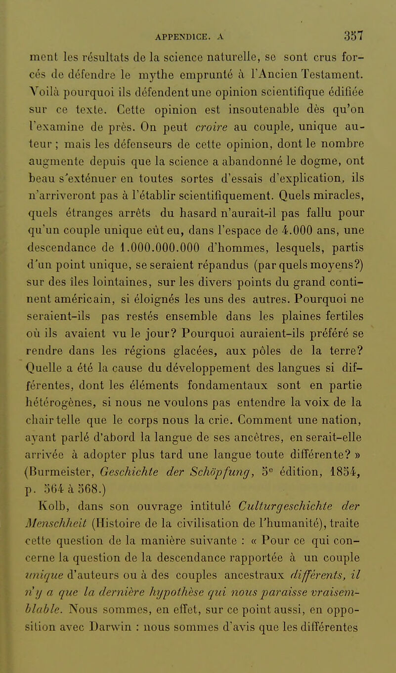 ment les résultats de la science naturelle, se sont crus for- cés de défendre le mythe emprunté à l'Ancien Testament. Voilà pourquoi ils défendent une opinion scientifique édifiée sur ce texte. Cette opinion est insoutenable dès qu'on l'examine de près. On peut croire au couple, unique au- teur ; mais les défenseurs de cette opinion, dont le nombre augmente depuis que la science a abandonné le dogme, ont beau s'exténuer en toutes sortes d'essais d'explication, ils n'arriveront pas à l'établir scientifiquement. Quels miracles, quels étranges arrêts du hasard n'aurait-il pas fallu pour qu'un couple unique eut eu, dans l'espace de 4.000 ans, une descendance de 1.000.000.000 d'hommes, lesquels, partis d'un point unique, se seraient répandus (par quels moyens?) sur des îles lointaines, sur les divers points du grand conti- nent américain, si éloignés les uns des autres. Pourquoi ne seraient-ils pas restés ensemble dans les plaines fertiles où ils avaient vu le jour? Pourquoi auraient-ils préféré se rendre dans les régions glacées, aux pôles de la terre? Quelle a été la cause du développement des langues si dif- férentes, dont les éléments fondamentaux sont en partie hétérogènes, si nous ne voulons pas entendre la voix de la chair telle que le corps nous la crie. Comment une nation, ayant parlé d'abord la langue de ses ancêtres, en serait-elle arrivée à adopter plus tard une langue toute différente? » (Burmeister, Geschichte der Schôpfung, 5*^ édition, 1834, p. .364 à 368.) Kolb, dans son ouvrage intitulé Culturgeschichte der Menschheit (Histoire de la civilisation de l'humanité), traite cette question de la manière suivante : « Pour ce qui con- cerne la question de la descendance rapportée à un couple unique d'auteurs ou à des couples ancestraux différents, il n }j a que la dernière hypothèse c/ui nous paraisse vraisem- blable. Nous sommes, en effet, sur ce point aussi, en oppo- sition avec Darwin : nous sommes d'avis que les différentes