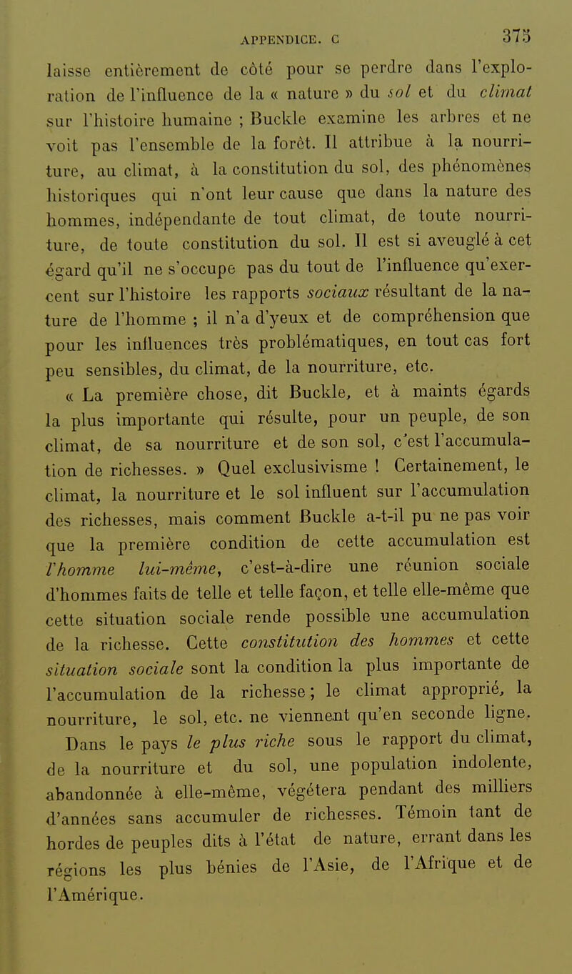 laisse entièrement de côté pour se perdre dans l'explo- ration de rinfluence de la « nature » du soi et du climat sur l'histoire humaine ; Buckle examine les arbres et ne voit pas l'ensemble de la forêt. Il attribue à la nourri- ture, au climat, à la constitution du sol, des phénomènes historiques qui n'ont leur cause que dans la nature des hommes, indépendante de tout climat, de toute nourri- ture, de toute constitution du sol. 11 est si aveuglé à cet égard qu'il ne s'occupe pas du tout de l'influence qu'exer- cent sur l'histoire les rapports sociaux résultant de la na- ture de l'homme ; il n'a d'yeux et de compréhension que pour les inlluences très problématiques, en tout cas fort peu sensibles, du climat, de la nourriture, etc. « La première chose, dit Buckle, et à maints égards la plus importante qui résulte, pour un peuple, de son climat, de sa nourriture et de son sol, c'est l'accumula- tion de richesses. » Quel exclusivisme ! Certainement, le climat, la nourriture et le sol influent sur l'accumulation des richesses, mais comment Buckle a-t-il pu ne pas voir que la première condition de cette accumulation est rhomme lui-même, c'est-à-dire une réunion sociale d'hommes faits de telle et telle façon, et telle elle-même que cette situation sociale rende possible une accumulation de la richesse. Cette constitution des hommes et cette situation sociale sont la condition la plus importante de l'accumulation de la richesse; le climat approprié, la nourriture, le sol, etc. ne viennent qu'en seconde ligne. Dans le pays le plus riche sous le rapport du climat, de la nourriture et du sol, une population indolente, abandonnée à elle-même, végétera pendant des milKers d'années sans accumuler de richesses. Témoin tant de hordes de peuples dits à l'état de nature, errant dans les régions les plus bénies de l'Asie, de l'Afrique et de l'Amérique.