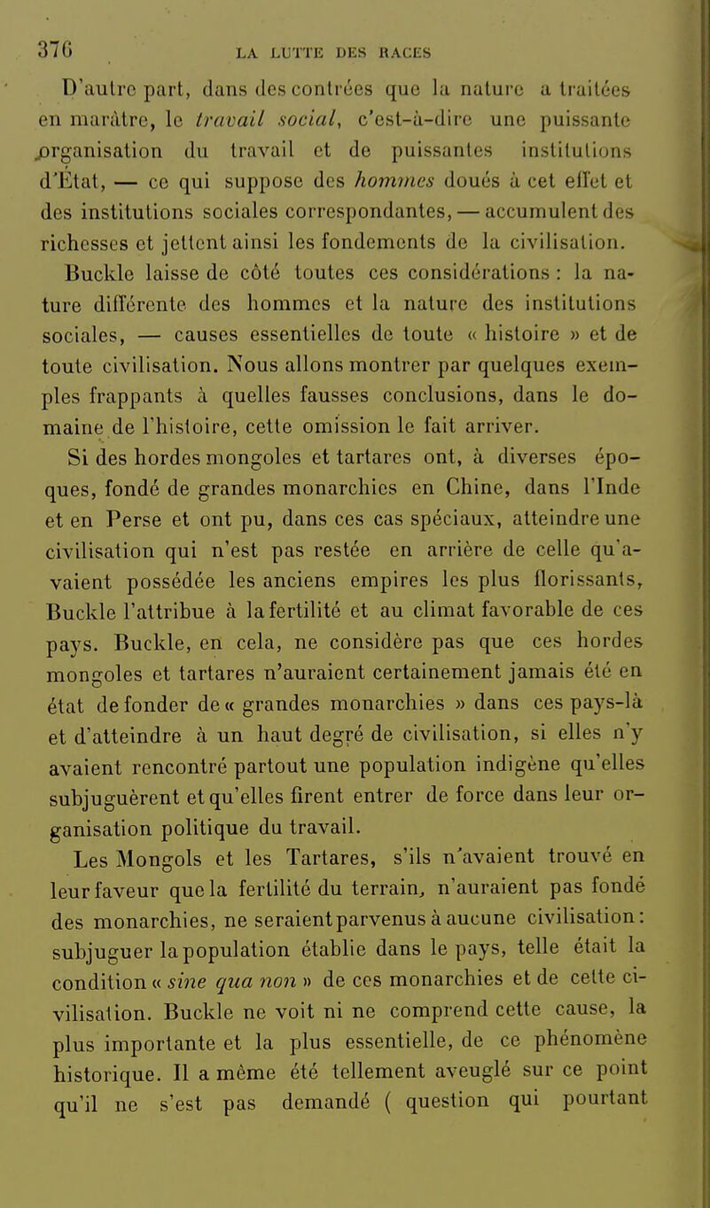 D'autre part, dans des contrées que la nature a traitées en marâtre, le travail social, c'est-à-dire une puissante ^organisation du travail et de puissantes institutions d'Etat, — ce qui suppose des hommes doués à cet ellct et des institutions sociales correspondantes, — accumulent des richesses et jettent ainsi les fondements de la civilisation. Buckle laisse de côté toutes ces considérations : la na- ture différente des hommes et la nature des institutions sociales, — causes essentielles de toute « histoire » et de toute civilisation. Nous allons montrer par quelques exem- ples frappants à quelles fausses conclusions, dans le do- maine de l'histoire, cette omission le fait arriver. Si des hordes mongoles et tartarcs ont, à diverses épo- ques, fondé de grandes monarchies en Chine, dans l'Inde et en Perse et ont pu, dans ces cas spéciaux, atteindre une civilisation qui n'est pas restée en arrière de celle qu'a- vaient possédée les anciens empires les plus florissants, Buckle l'attribue à la fertilité et au climat favorable de ces pays. Buckle, en cela, ne considère pas que ces hordes mongoles et tartares n'auraient certainement jamais été en état de fonder de « grandes monarchies » dans ces pays-là et d'atteindre à un haut degré de civilisation, si elles n'y avaient rencontré partout une population indigène qu'elles subjuguèrent et qu'elles firent entrer de force dans leur or- ganisation politique du travail. Les Mongols et les Tartares, s'ils n'avaient trouvé en leur faveur que la fertilité du terrain, n'auraient pas fondé des monarchies, ne seraient parvenus à aucune civilisation: subjuguer la population établie dans le pays, telle était la condition « sine qua non » de ces monarchies et de cette ci- vilisation. Buckle ne voit ni ne comprend cette cause, la plus importante et la plus essentielle, de ce phénomène historique. Il a même été tellement aveuglé sur ce point qu'il ne s'est pas demandé ( question qui pourtant