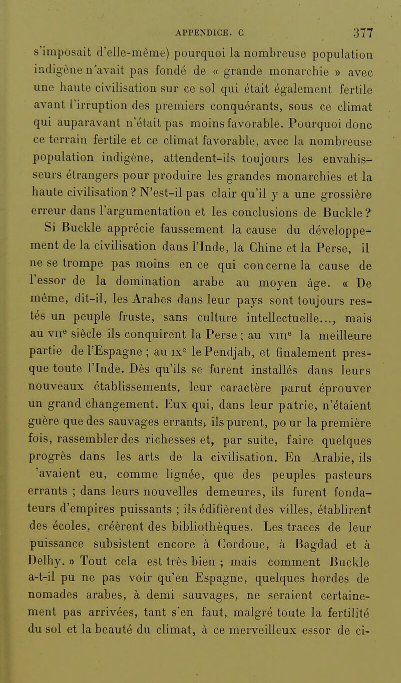 s'imposait d'elle-même) pourquoi la nombreuse population indigène n'avait pas fondé de « grande monarchie » avec une haute civilisation sur ce sol qui était également fertile avant l'irruption des premiers conquérants, sous ce climat qui auparavant n'était pas moins favorable. Pourquoi donc ce terrain fertile et ce climat favorable, avec la nombreuse population indigène, attendent-ils toujours les envahis- seurs étrangers pour produire les grandes monarchies et la haute civilisation? N'est-il pas clair qu'il y a une grossière erreur dans l'argumentation et les conclusions de Buckle? Si Buckle apprécie faussement la cause du développe- ment de la civilisation dans l'Inde, la Chine et la Perse, il ne se trompe pas moins en ce qui concerne la cause de l'essor de la domination arabe au moyen âge. « De même, dit-il, les Arabes dans leur pays sont toujours res- tés un peuple fruste, sans culture intellectuelle..., mais au vii« siècle ils conquirent la Perse ; au viu'^ la meilleure partie de l'Espagne ; au ix° le Pendjab, et finalement pres- que toute l'Inde. Dès qu'ils se furent installés dans leurs nouveaux établissements, leur caractère parut éprouver un grand changement. Eux qui, dans leur patrie, n'étaient guère que des sauvages errants^ ils purent, pour la première fois, rassembler des richesses et, par suite, faire quelques progrès dans les arts de la civilisation. En Arabie, ils avaient eu, comme lignée, que des peuples pasteurs errants ; dans leurs nouvelles demeures, ils furent fonda- teurs d'empires puissants ; ils édifièrent des villes, établirent des écoles, créèrent des bibliothèques. Les traces de leur puissance subsistent encore à Cordoue, à Bagdad et à Delhy, » Tout cela est très bien ; mais comment Buckle a-t-il pu ne pas voir qu'en Espagne, quelques hordes de nomades arabes, à demi sauvages, ne seraient certaine- ment pas arrivées, tant s'en faut, malgré toute la fertilité du sol et la beauté du climat, à ce merveilleux essor de ci-