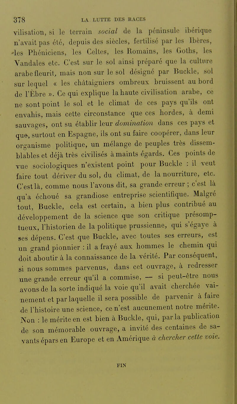 vilisalion, si le terrain social de la péninsule ibérique n'avait pas été, depuis des siècles, fertilisé par les Ibères, -les Phéniciens, les Celtes, les Romains, les Goths, les Vandales etc. C'est sur le sol ainsi préparé que la culture arabe fleurit, mais non sur le sol désigné par Buckle, sol sur lequel « les châtaigniers ombreux bruissent au bord de l'Èbre ». Ce qui explique la haute civilisation arabe, ce ne sont point le sol et le climat de ces pays qu'ils ont envahis, mais cette circonstance que ces hordes, à demi sauvages, ont su établir leur domination dans ces pays et qufr, surtout en Espagne, ils ont su faire coopérer, dans leur organisme politique, un mélange de peuples très dissem- blables et déjà très civilisés à maints égards. Ces points de vue sociologiques n'existent point pour Buckle : il veut faire tout dériver du sol, du climat, de la nourriture, etc. C'est là, comme nous l'avons dit, sa grande erreur ; c'est là qu'a échoué sa grandiose entreprise scientifique. Malgré tout, Buckle, cela est certain, a bien plus contribué au développement de la science que son critique présomp- tueux, l'historien de la politique prussienne, qui s'égaye à ses dépens. C'est que Buckle, avec toutes ses erreurs, est un grand pionnier : il a frayé aux hommes le chemin qui doit^aboutir à la connaissance de la vérité. Par conséquent, si nous sommes parvenus, dans cet ouvrage, à redresser une grande erreur qu'il a commise, — si peut-être nous avons de la sorte indiqué la voie qu'il avait cherchée vai- nement et par laquelle il sera possible de parvenir à faire de l'histoire une science, ce n'est aucunement notre mérite. Non : le mérite en est bien à Buckle, qui, parla publication de son mémorable ouvrage, a invité des centaines de sa- vants épars en Europe et en Amérique à chercher cette voie. FIN