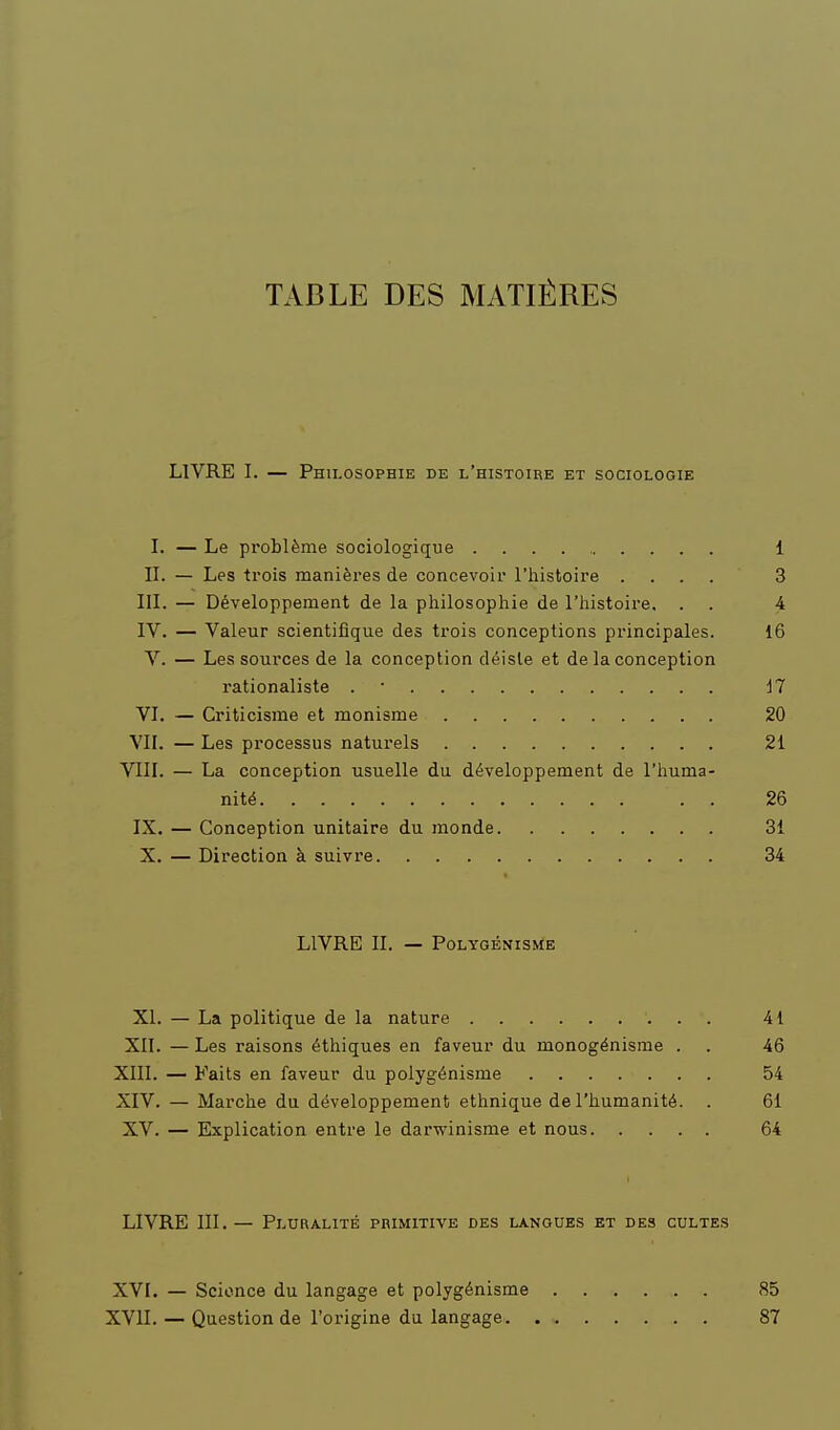 TABLE DES MATIÈRES LIVRE I. — Philosophie de l'histoire et sociologie I. — Le problème sociologique 1 II. — Les trois manières de concevoir l'histoire .... 3 III. — Développement de la philosophie de l'histoire. . . 4 IV. — Valeur scientifique des trois conceptions principales. 16 V. — Les sources de la conception déiste et de la conception rationaliste . • il VI. — Criticisme et monisme 20 VII. — Les processus naturels 21 VIII. — La conception usuelle du développement de l'huma- nité 26 IX. — Conception unitaire du monde 31 X. — Direction à suivre 34 LIVRE II. — POLYGÉNISME XL — La politique de la nature 41 XII. — Les raisons éthiques en faveur du monogénisme . . 46 XIII. — Faits en faveur du polygénisme 54 XIV. — Marche du développement ethnique de l'humanité. . 61 XV. — Explication entre le darwinisme et nous 64 LIVRE III.— Pluralité primitive des langues et des cultes XVI. — Scionce du langage et polygénisme 85 XVII. — Question de l'origine du langage 87