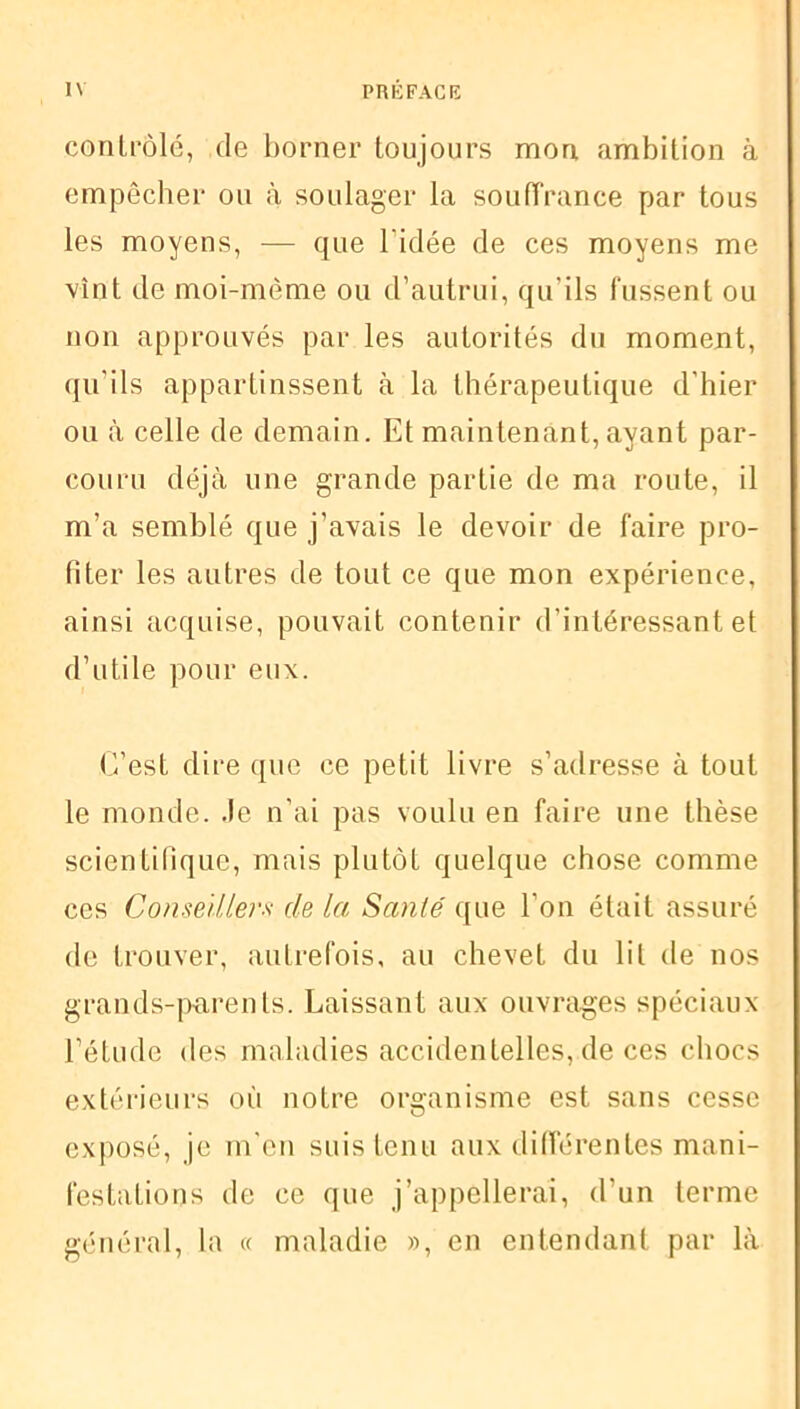 contrôlé, de borner toujours mon ambition à empêcher ou à soulager la souffrance par tous les moyens, — que l'idée de ces moyens me vînt de moi-même ou d’autrui, qu'ils fussent ou non approuvés par les autorités du moment, qu’ils appartinssent à la thérapeutique d’hier ou à celle de demain. Et maintenant, ayant par- couru déjà une grande partie de ma route, il m’a semblé que j’avais le devoir de faire pro- fiter les autres de tout ce que mon expérience, ainsi acquise, pouvait contenir d’intéressant et d’utile pour eux. C’est dire que ce petit livre s’adresse à tout le monde, .le n’ai pas voulu en faire une thèse scientifique, mais plutôt quelque chose comme ces Conseillers de la Santé que l’on était assuré de trouver, autrefois, au chevet du lit de nos grands-parents. Laissant aux ouvrages spéciaux l’étude des maladies accidentelles, de ces chocs extérieurs où notre organisme est sans cesse exposé, je m'en suis tenu aux différentes mani- festations de ce que j’appellerai, d'un terme général, la « maladie », en entendant par là