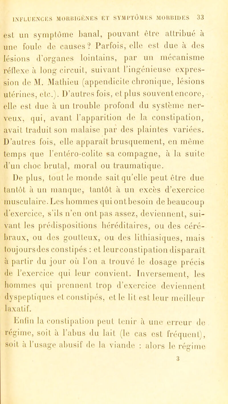 esL un symptôme banal, pouvant être attribue a une foule de causes? Parfois, elle est due à des lésions d’organes lointains, par un mécanisme réflexe .à long circuit, suivant 1 ingénieuse expres- sion de M. Mathieu (appendicite chronique, lésions utérines, etc.). D’autres fois, et plus souventencorc, elle est due à un trouble profond du système ner- veux, qui, avant l’apparition de la constipation, avait traduit son malaise par des plaintes variées. D’autres fois, elle apparaît brusquement, en meme temps que l’cntéro-colite sa compagne, à la suite d’un choc brutal, moral ou traumatique. De plus, tout le monde sait qu’elle peut être due tantôt à un manque, tantôt à un excès d’exercice musculaire. Les hommes qui ont besoin de beaucoup d’exercice, s’ils n’en ont pas assez, deviennent, sui- vant les prédispositions héréditaires, ou des céré- braux, ou des goutteux, ou des lithiasiques, mais toujoursdes constipés : et leurconstipalion disparaît à partir du jour où l’on a trouvé le dosage précis de l’exercice qui leur convient. Inversement, les hommes qui prennent trop d’exercice deviennent dyspeptiques et constipés, et le lit est leur meilleur laxatif. Enfin la constipation peut tenir à une erreur de régime, soit à l’abus du lait (le cas est fréquent), soit à l’usage abusif de la viande : alors le réaime 3