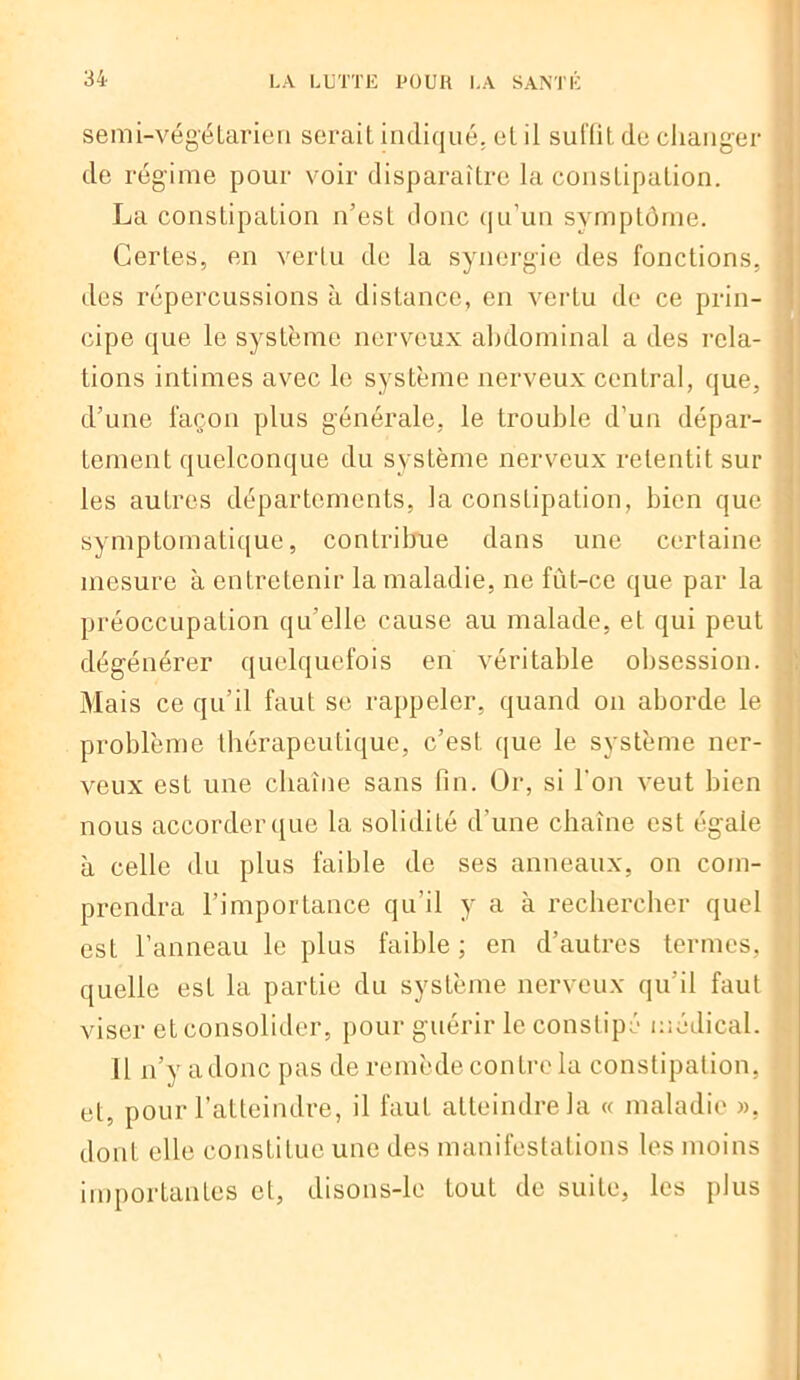 semi-végétarien serait indiqué, et il suffit de changer de régime pour voir disparaître la constipation. La constipation n’est donc qu’un symptôme. Certes, en vertu de la synergie des fonctions, j des répercussions à distance, en vertu de ce prin- cipe que le système nerveux abdominal a des rela- tions intimes avec le système nerveux central, que, d’une façon plus générale, le trouble d’un dépar- tement quelconque du système nerveux retentit sui- les autres départements, la constipation, bien que ' symptomatique, contribue dans une certaine mesure à entretenir la maladie, ne fùt-ce que par la préoccupation qu’elle cause au malade, et qui peut dégénérer quelquefois en véritable obsession. Mais ce qu’il faut se rappeler, quand on aborde le problème thérapeutique, c’est que le système ner- veux est une chaîne sans fin. Or, si l’on veut bien nous accorder que la solidité d'une chaîne est égale à celle du plus faible de ses anneaux, on com- prendra l’importance qu’il y a à rechercher quel esL l’anneau le plus faible; en d’autres termes,! quelle est la partie du système nerveux qu’il faut viser et consolider, pour guérir le constipé médical. Il n’y adonc pas de remède contre la constipation, et, pour l’atteindre, il faut atteindre la « maladie ». ; dont elle constitue une des manifestations les moins importantes et, ilisons-le tout de suite, les plus