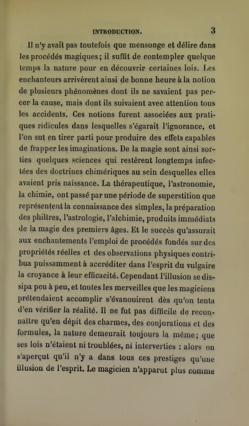 11 n'y avait pas toutefois que mensonge et délire dans les procédés magiques; il suffit de contempler quelque temps la nature pour en découvrir certaines lois. Les enchanteurs arrivèrent ainsi de bonne heure à la notion de plusieurs phénomènes dont ils ne savaient pas per- cer la cause, mais dont ils suivaient avec attention tous les accidents. Ces notions furent associées aux prati- ques ridicules dans lesquelles s'égarait l'ignorance, et l'on sut en tirer parti pour produire des effets capables de frapper les imaginations. De la magie sont ainsi sor- ties quelques sciences qui restèrent longtemps infec- tées des doctrines chimériques au sein desquelles elles avaient pris naissance. La thérapeutique, l'astronomie, la chimie, ont passé par une période de superstition que représentent la connaissance des simples, la préparation des philtres, l'astrologie, l'alchimie, produits immédiats de la magie des premiers âges. Et le succès qu'assurait aux enchantements l'emploi de procédés fondés sur des propriétés réelles et des observations physiques contri- bua puissamment à accréditer dans l'esprit du vulgaire la croyance à leur efficacité. Cependant l'illusion se dis- sipa peu à peu, et toutes les merveilles que les magiciens prétendaient accomplir s'évanouirent dès qu'on tenta d'en vérifier la réalité. Il ne fut pas difficile de recon- naître qu'en dépit des charmes, des conjurations et des formules, la nature demeurait toujours la même; que ses lois n'étaient ni troublées, ni interverties : alors on s'aperçut qu'il n'y a dans tous ces prestiges qu'une illusion de l'esprit. Le magicien n'apparut plus comme